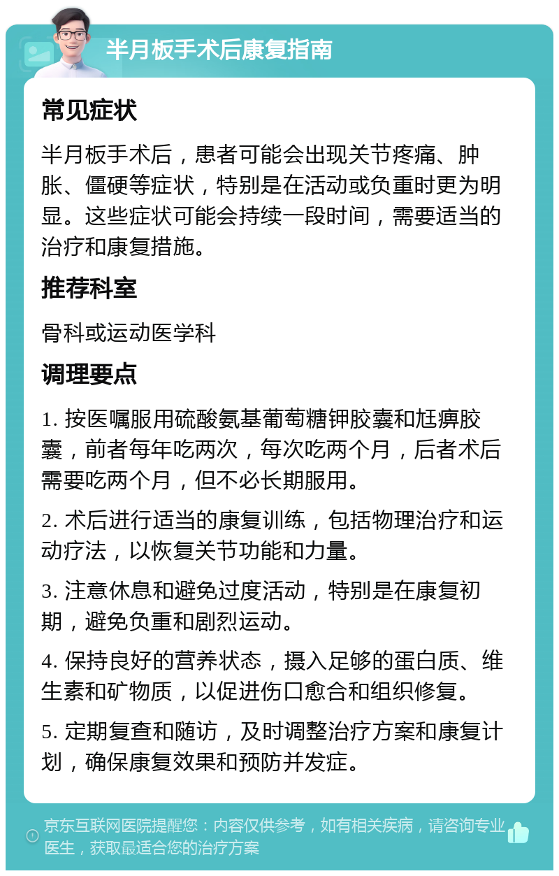 半月板手术后康复指南 常见症状 半月板手术后，患者可能会出现关节疼痛、肿胀、僵硬等症状，特别是在活动或负重时更为明显。这些症状可能会持续一段时间，需要适当的治疗和康复措施。 推荐科室 骨科或运动医学科 调理要点 1. 按医嘱服用硫酸氨基葡萄糖钾胶囊和尪痹胶囊，前者每年吃两次，每次吃两个月，后者术后需要吃两个月，但不必长期服用。 2. 术后进行适当的康复训练，包括物理治疗和运动疗法，以恢复关节功能和力量。 3. 注意休息和避免过度活动，特别是在康复初期，避免负重和剧烈运动。 4. 保持良好的营养状态，摄入足够的蛋白质、维生素和矿物质，以促进伤口愈合和组织修复。 5. 定期复查和随访，及时调整治疗方案和康复计划，确保康复效果和预防并发症。