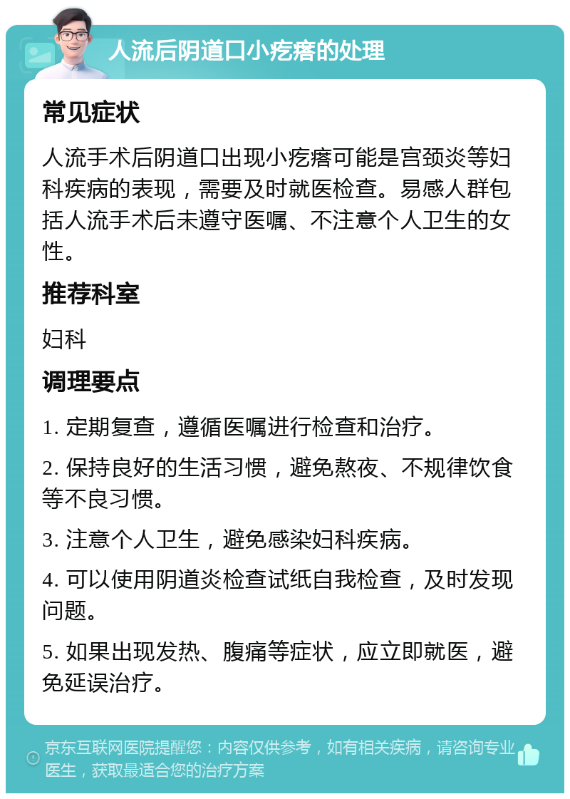 人流后阴道口小疙瘩的处理 常见症状 人流手术后阴道口出现小疙瘩可能是宫颈炎等妇科疾病的表现，需要及时就医检查。易感人群包括人流手术后未遵守医嘱、不注意个人卫生的女性。 推荐科室 妇科 调理要点 1. 定期复查，遵循医嘱进行检查和治疗。 2. 保持良好的生活习惯，避免熬夜、不规律饮食等不良习惯。 3. 注意个人卫生，避免感染妇科疾病。 4. 可以使用阴道炎检查试纸自我检查，及时发现问题。 5. 如果出现发热、腹痛等症状，应立即就医，避免延误治疗。