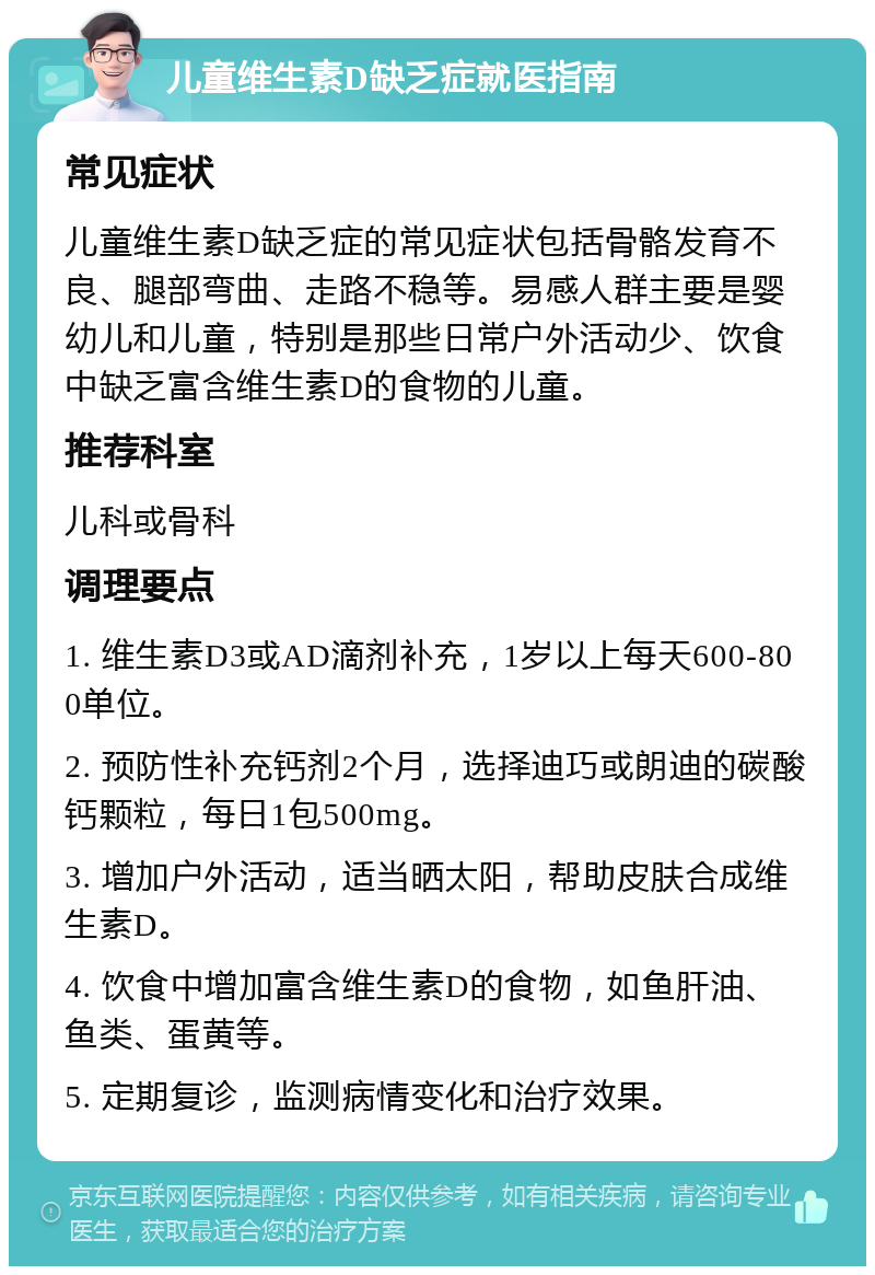 儿童维生素D缺乏症就医指南 常见症状 儿童维生素D缺乏症的常见症状包括骨骼发育不良、腿部弯曲、走路不稳等。易感人群主要是婴幼儿和儿童，特别是那些日常户外活动少、饮食中缺乏富含维生素D的食物的儿童。 推荐科室 儿科或骨科 调理要点 1. 维生素D3或AD滴剂补充，1岁以上每天600-800单位。 2. 预防性补充钙剂2个月，选择迪巧或朗迪的碳酸钙颗粒，每日1包500mg。 3. 增加户外活动，适当晒太阳，帮助皮肤合成维生素D。 4. 饮食中增加富含维生素D的食物，如鱼肝油、鱼类、蛋黄等。 5. 定期复诊，监测病情变化和治疗效果。