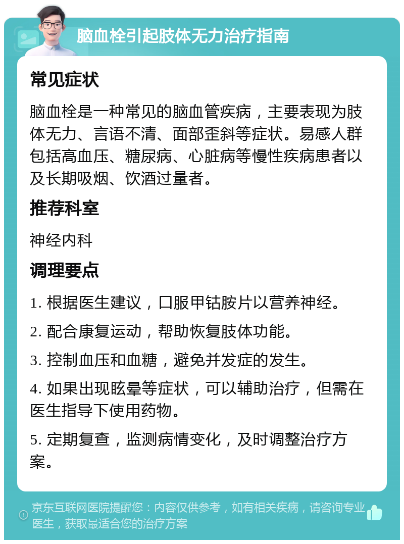 脑血栓引起肢体无力治疗指南 常见症状 脑血栓是一种常见的脑血管疾病，主要表现为肢体无力、言语不清、面部歪斜等症状。易感人群包括高血压、糖尿病、心脏病等慢性疾病患者以及长期吸烟、饮酒过量者。 推荐科室 神经内科 调理要点 1. 根据医生建议，口服甲钴胺片以营养神经。 2. 配合康复运动，帮助恢复肢体功能。 3. 控制血压和血糖，避免并发症的发生。 4. 如果出现眩晕等症状，可以辅助治疗，但需在医生指导下使用药物。 5. 定期复查，监测病情变化，及时调整治疗方案。