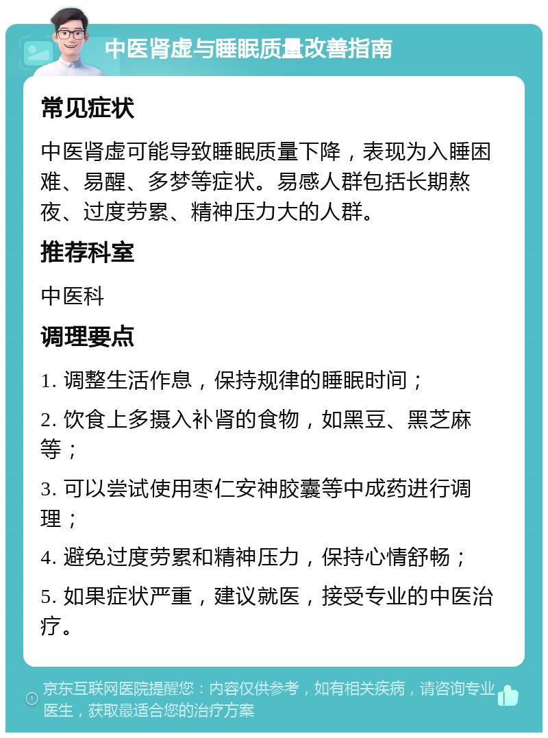 中医肾虚与睡眠质量改善指南 常见症状 中医肾虚可能导致睡眠质量下降，表现为入睡困难、易醒、多梦等症状。易感人群包括长期熬夜、过度劳累、精神压力大的人群。 推荐科室 中医科 调理要点 1. 调整生活作息，保持规律的睡眠时间； 2. 饮食上多摄入补肾的食物，如黑豆、黑芝麻等； 3. 可以尝试使用枣仁安神胶囊等中成药进行调理； 4. 避免过度劳累和精神压力，保持心情舒畅； 5. 如果症状严重，建议就医，接受专业的中医治疗。