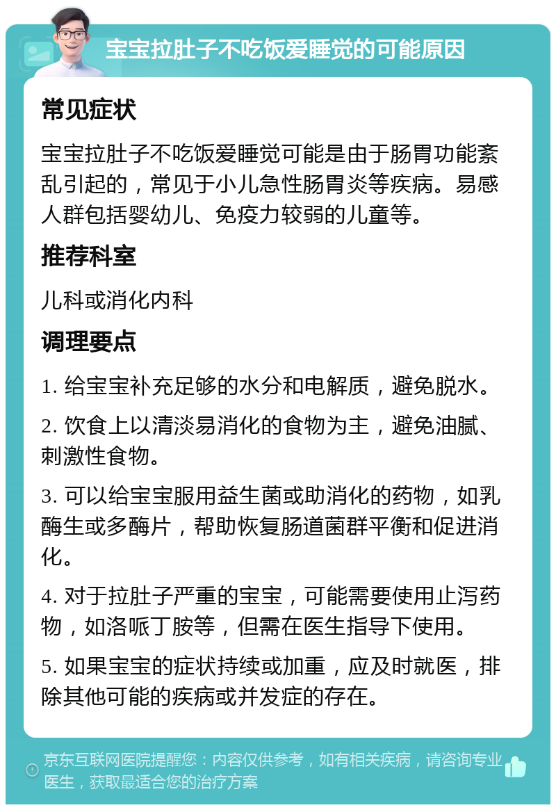 宝宝拉肚子不吃饭爱睡觉的可能原因 常见症状 宝宝拉肚子不吃饭爱睡觉可能是由于肠胃功能紊乱引起的，常见于小儿急性肠胃炎等疾病。易感人群包括婴幼儿、免疫力较弱的儿童等。 推荐科室 儿科或消化内科 调理要点 1. 给宝宝补充足够的水分和电解质，避免脱水。 2. 饮食上以清淡易消化的食物为主，避免油腻、刺激性食物。 3. 可以给宝宝服用益生菌或助消化的药物，如乳酶生或多酶片，帮助恢复肠道菌群平衡和促进消化。 4. 对于拉肚子严重的宝宝，可能需要使用止泻药物，如洛哌丁胺等，但需在医生指导下使用。 5. 如果宝宝的症状持续或加重，应及时就医，排除其他可能的疾病或并发症的存在。