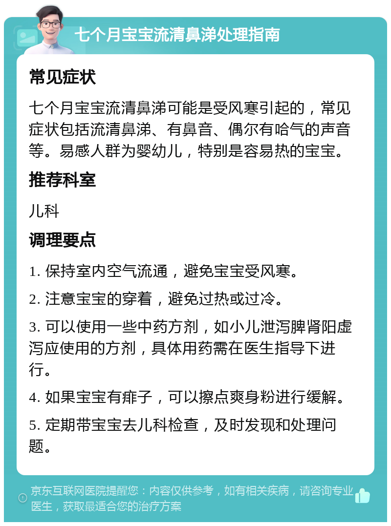 七个月宝宝流清鼻涕处理指南 常见症状 七个月宝宝流清鼻涕可能是受风寒引起的，常见症状包括流清鼻涕、有鼻音、偶尔有哈气的声音等。易感人群为婴幼儿，特别是容易热的宝宝。 推荐科室 儿科 调理要点 1. 保持室内空气流通，避免宝宝受风寒。 2. 注意宝宝的穿着，避免过热或过冷。 3. 可以使用一些中药方剂，如小儿泄泻脾肾阳虚泻应使用的方剂，具体用药需在医生指导下进行。 4. 如果宝宝有痱子，可以擦点爽身粉进行缓解。 5. 定期带宝宝去儿科检查，及时发现和处理问题。