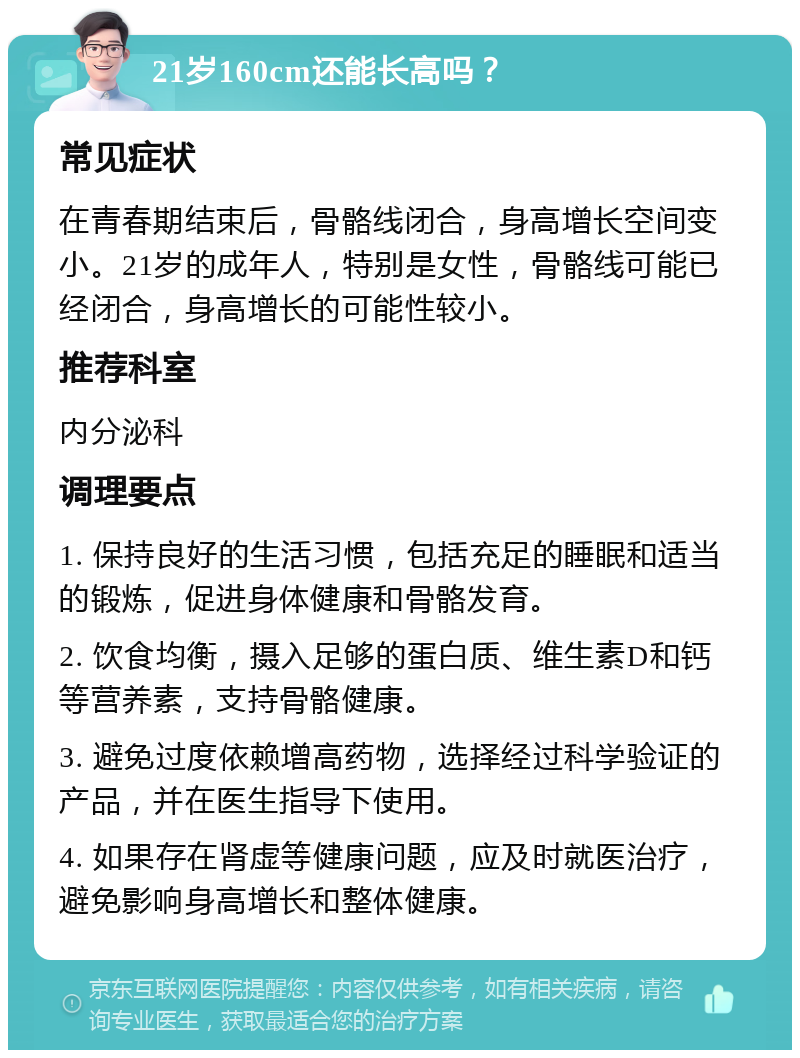 21岁160cm还能长高吗？ 常见症状 在青春期结束后，骨骼线闭合，身高增长空间变小。21岁的成年人，特别是女性，骨骼线可能已经闭合，身高增长的可能性较小。 推荐科室 内分泌科 调理要点 1. 保持良好的生活习惯，包括充足的睡眠和适当的锻炼，促进身体健康和骨骼发育。 2. 饮食均衡，摄入足够的蛋白质、维生素D和钙等营养素，支持骨骼健康。 3. 避免过度依赖增高药物，选择经过科学验证的产品，并在医生指导下使用。 4. 如果存在肾虚等健康问题，应及时就医治疗，避免影响身高增长和整体健康。