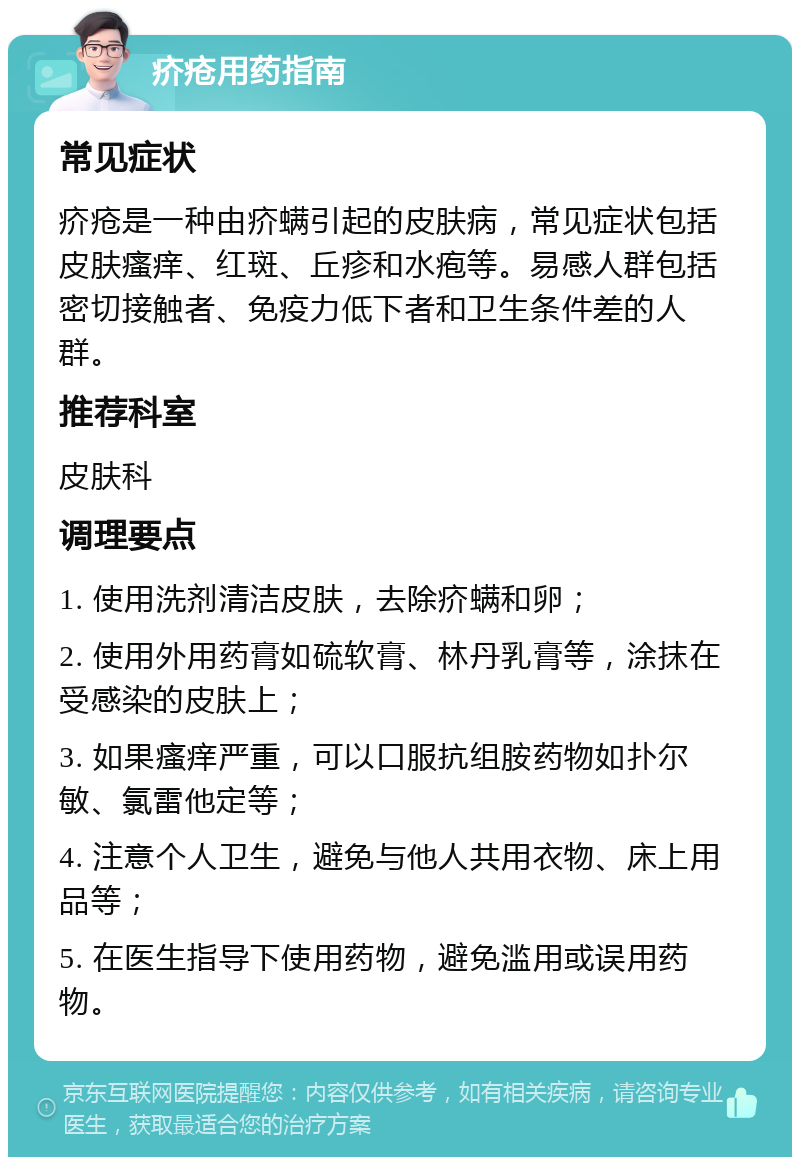 疥疮用药指南 常见症状 疥疮是一种由疥螨引起的皮肤病，常见症状包括皮肤瘙痒、红斑、丘疹和水疱等。易感人群包括密切接触者、免疫力低下者和卫生条件差的人群。 推荐科室 皮肤科 调理要点 1. 使用洗剂清洁皮肤，去除疥螨和卵； 2. 使用外用药膏如硫软膏、林丹乳膏等，涂抹在受感染的皮肤上； 3. 如果瘙痒严重，可以口服抗组胺药物如扑尔敏、氯雷他定等； 4. 注意个人卫生，避免与他人共用衣物、床上用品等； 5. 在医生指导下使用药物，避免滥用或误用药物。