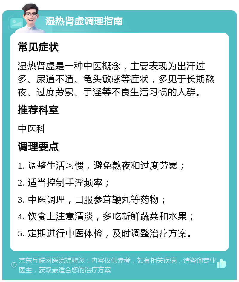 湿热肾虚调理指南 常见症状 湿热肾虚是一种中医概念，主要表现为出汗过多、尿道不适、龟头敏感等症状，多见于长期熬夜、过度劳累、手淫等不良生活习惯的人群。 推荐科室 中医科 调理要点 1. 调整生活习惯，避免熬夜和过度劳累； 2. 适当控制手淫频率； 3. 中医调理，口服参茸鞭丸等药物； 4. 饮食上注意清淡，多吃新鲜蔬菜和水果； 5. 定期进行中医体检，及时调整治疗方案。