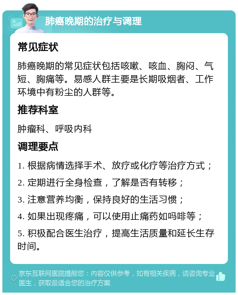 肺癌晚期的治疗与调理 常见症状 肺癌晚期的常见症状包括咳嗽、咳血、胸闷、气短、胸痛等。易感人群主要是长期吸烟者、工作环境中有粉尘的人群等。 推荐科室 肿瘤科、呼吸内科 调理要点 1. 根据病情选择手术、放疗或化疗等治疗方式； 2. 定期进行全身检查，了解是否有转移； 3. 注意营养均衡，保持良好的生活习惯； 4. 如果出现疼痛，可以使用止痛药如吗啡等； 5. 积极配合医生治疗，提高生活质量和延长生存时间。