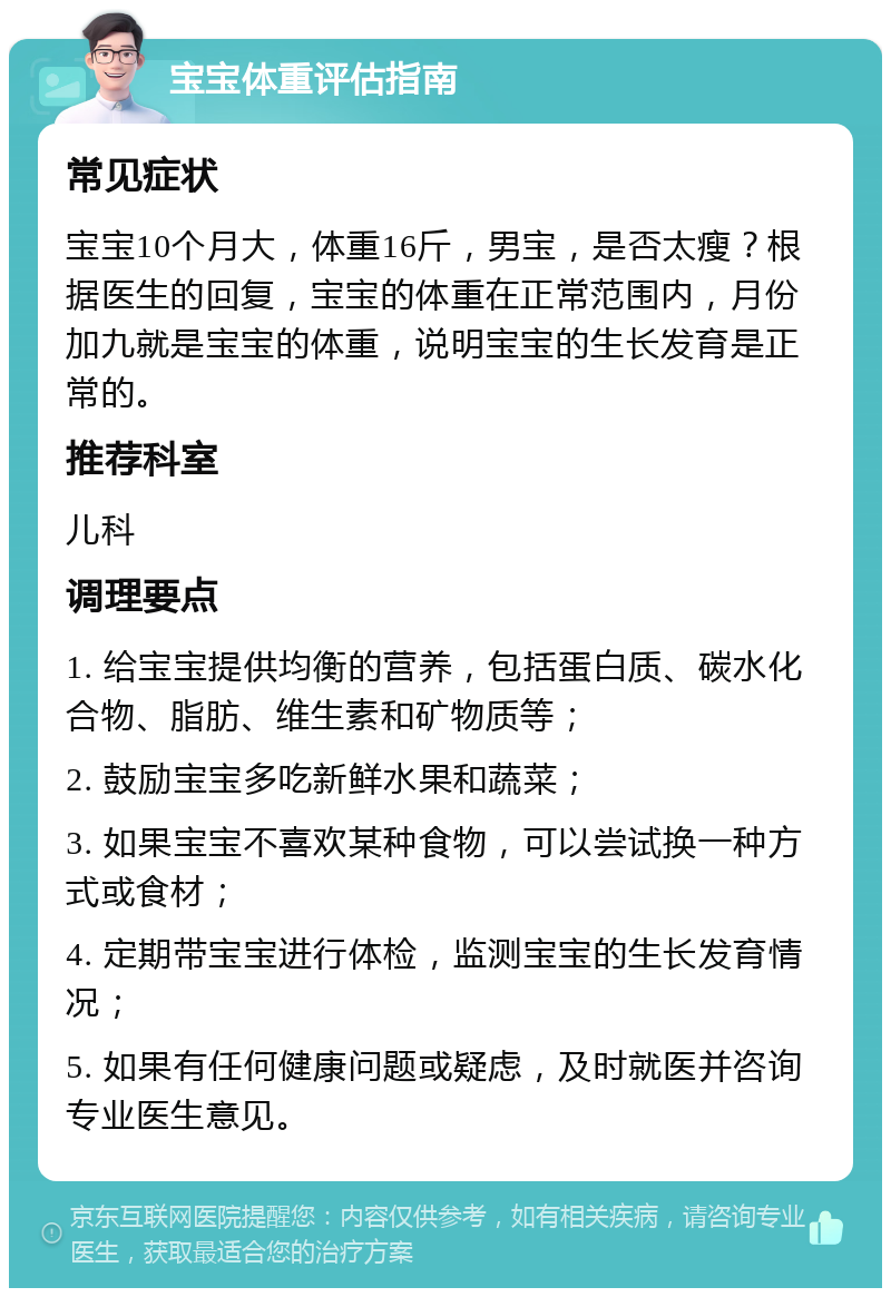 宝宝体重评估指南 常见症状 宝宝10个月大，体重16斤，男宝，是否太瘦？根据医生的回复，宝宝的体重在正常范围内，月份加九就是宝宝的体重，说明宝宝的生长发育是正常的。 推荐科室 儿科 调理要点 1. 给宝宝提供均衡的营养，包括蛋白质、碳水化合物、脂肪、维生素和矿物质等； 2. 鼓励宝宝多吃新鲜水果和蔬菜； 3. 如果宝宝不喜欢某种食物，可以尝试换一种方式或食材； 4. 定期带宝宝进行体检，监测宝宝的生长发育情况； 5. 如果有任何健康问题或疑虑，及时就医并咨询专业医生意见。