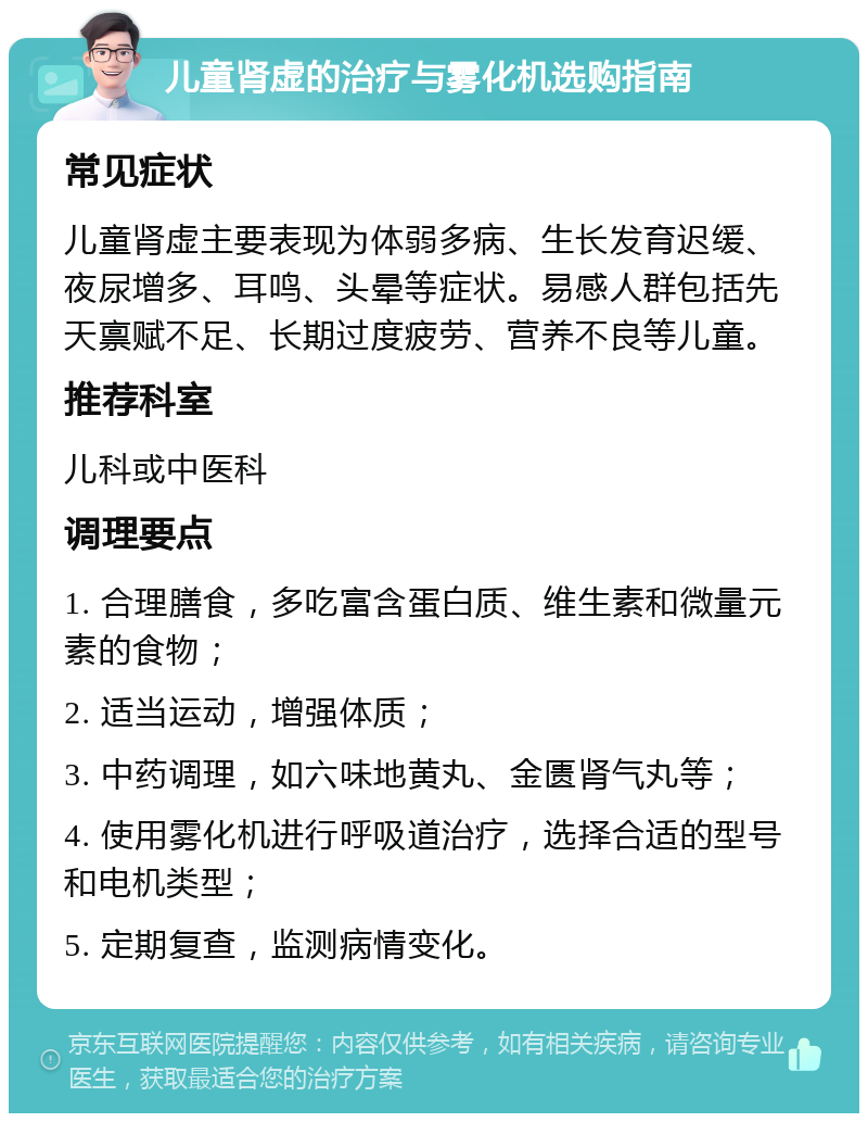 儿童肾虚的治疗与雾化机选购指南 常见症状 儿童肾虚主要表现为体弱多病、生长发育迟缓、夜尿增多、耳鸣、头晕等症状。易感人群包括先天禀赋不足、长期过度疲劳、营养不良等儿童。 推荐科室 儿科或中医科 调理要点 1. 合理膳食，多吃富含蛋白质、维生素和微量元素的食物； 2. 适当运动，增强体质； 3. 中药调理，如六味地黄丸、金匮肾气丸等； 4. 使用雾化机进行呼吸道治疗，选择合适的型号和电机类型； 5. 定期复查，监测病情变化。