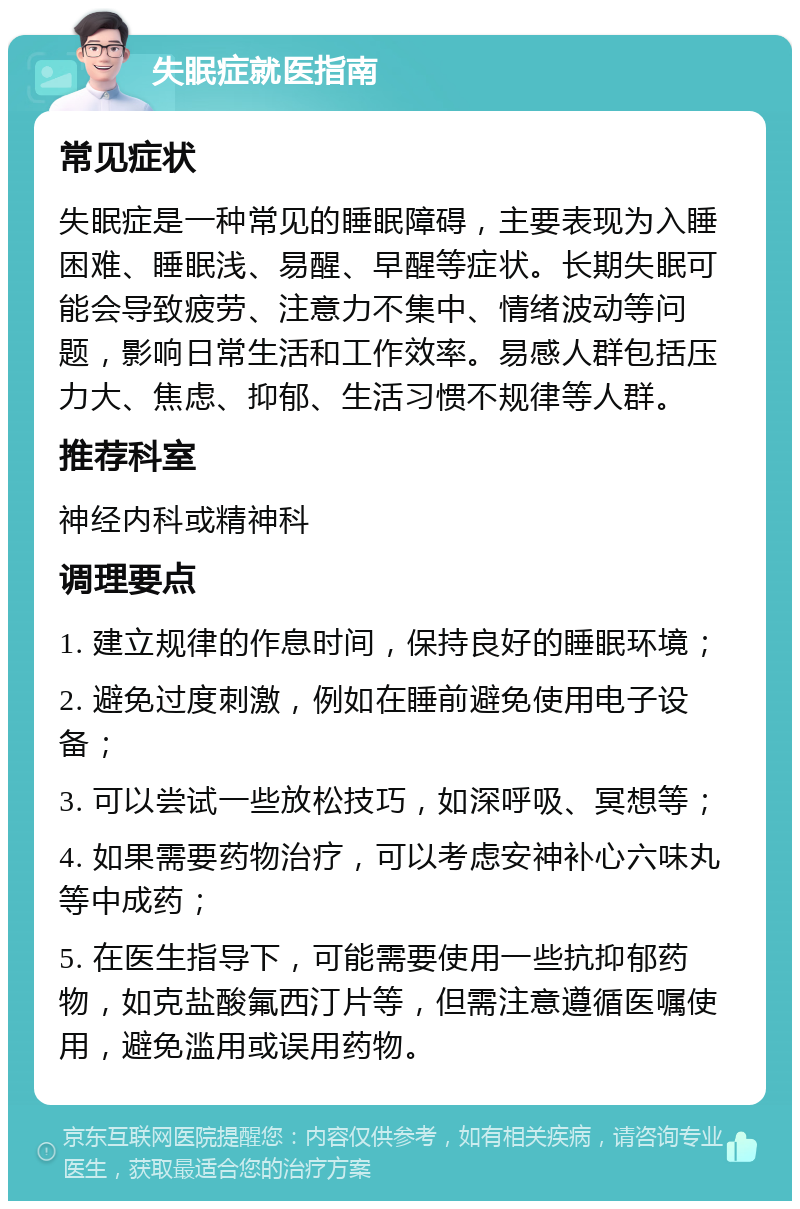 失眠症就医指南 常见症状 失眠症是一种常见的睡眠障碍，主要表现为入睡困难、睡眠浅、易醒、早醒等症状。长期失眠可能会导致疲劳、注意力不集中、情绪波动等问题，影响日常生活和工作效率。易感人群包括压力大、焦虑、抑郁、生活习惯不规律等人群。 推荐科室 神经内科或精神科 调理要点 1. 建立规律的作息时间，保持良好的睡眠环境； 2. 避免过度刺激，例如在睡前避免使用电子设备； 3. 可以尝试一些放松技巧，如深呼吸、冥想等； 4. 如果需要药物治疗，可以考虑安神补心六味丸等中成药； 5. 在医生指导下，可能需要使用一些抗抑郁药物，如克盐酸氟西汀片等，但需注意遵循医嘱使用，避免滥用或误用药物。