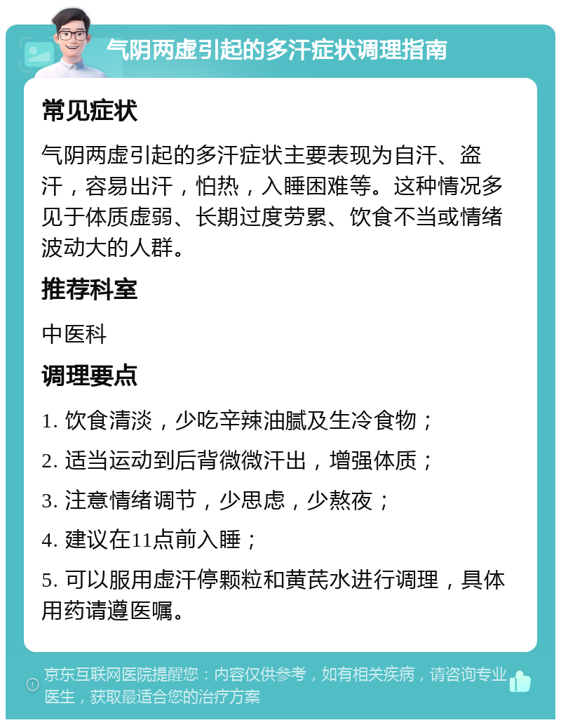 气阴两虚引起的多汗症状调理指南 常见症状 气阴两虚引起的多汗症状主要表现为自汗、盗汗，容易出汗，怕热，入睡困难等。这种情况多见于体质虚弱、长期过度劳累、饮食不当或情绪波动大的人群。 推荐科室 中医科 调理要点 1. 饮食清淡，少吃辛辣油腻及生冷食物； 2. 适当运动到后背微微汗出，增强体质； 3. 注意情绪调节，少思虑，少熬夜； 4. 建议在11点前入睡； 5. 可以服用虚汗停颗粒和黄芪水进行调理，具体用药请遵医嘱。