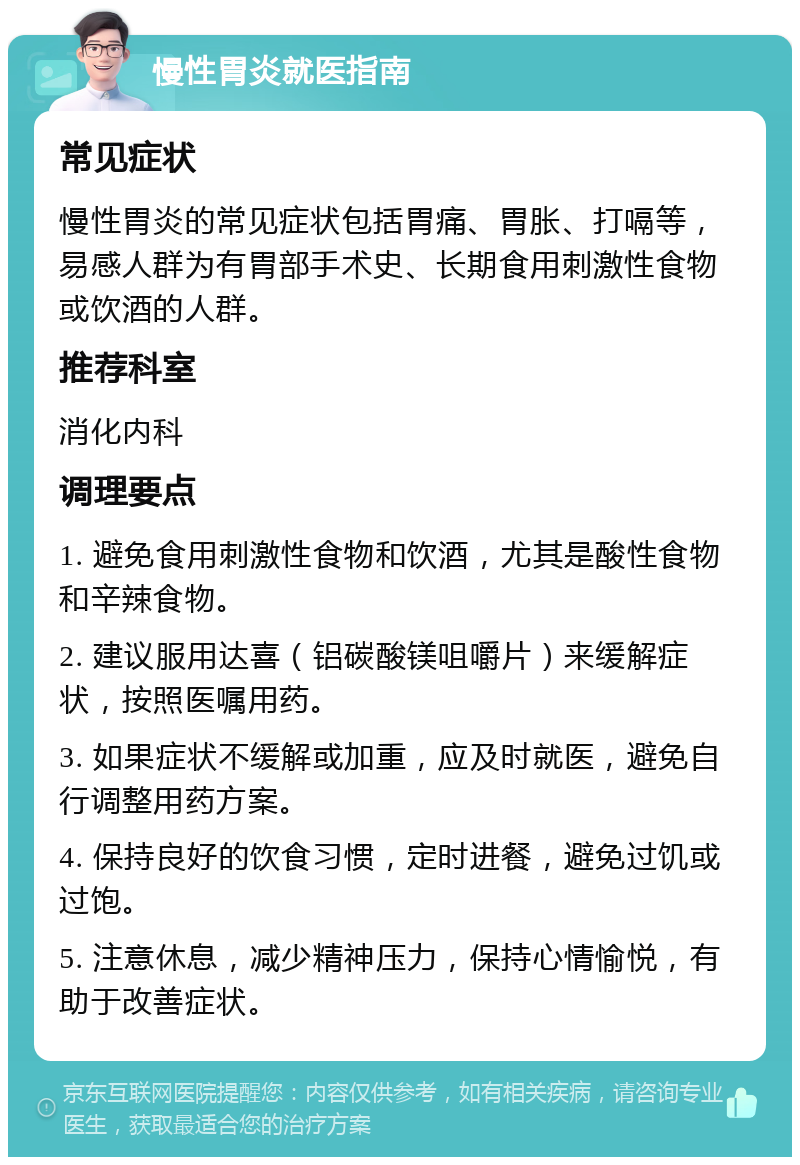 慢性胃炎就医指南 常见症状 慢性胃炎的常见症状包括胃痛、胃胀、打嗝等，易感人群为有胃部手术史、长期食用刺激性食物或饮酒的人群。 推荐科室 消化内科 调理要点 1. 避免食用刺激性食物和饮酒，尤其是酸性食物和辛辣食物。 2. 建议服用达喜（铝碳酸镁咀嚼片）来缓解症状，按照医嘱用药。 3. 如果症状不缓解或加重，应及时就医，避免自行调整用药方案。 4. 保持良好的饮食习惯，定时进餐，避免过饥或过饱。 5. 注意休息，减少精神压力，保持心情愉悦，有助于改善症状。