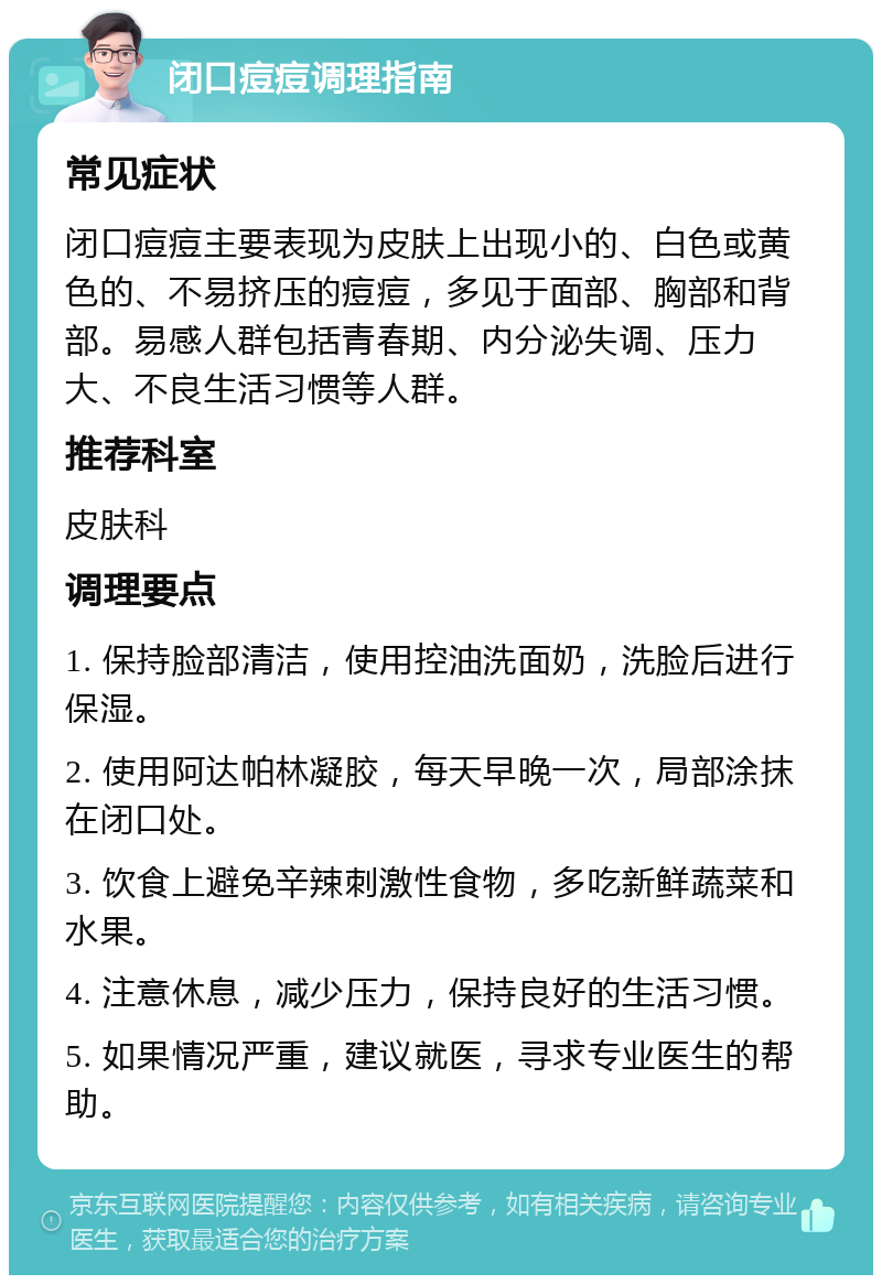 闭口痘痘调理指南 常见症状 闭口痘痘主要表现为皮肤上出现小的、白色或黄色的、不易挤压的痘痘，多见于面部、胸部和背部。易感人群包括青春期、内分泌失调、压力大、不良生活习惯等人群。 推荐科室 皮肤科 调理要点 1. 保持脸部清洁，使用控油洗面奶，洗脸后进行保湿。 2. 使用阿达帕林凝胶，每天早晚一次，局部涂抹在闭口处。 3. 饮食上避免辛辣刺激性食物，多吃新鲜蔬菜和水果。 4. 注意休息，减少压力，保持良好的生活习惯。 5. 如果情况严重，建议就医，寻求专业医生的帮助。