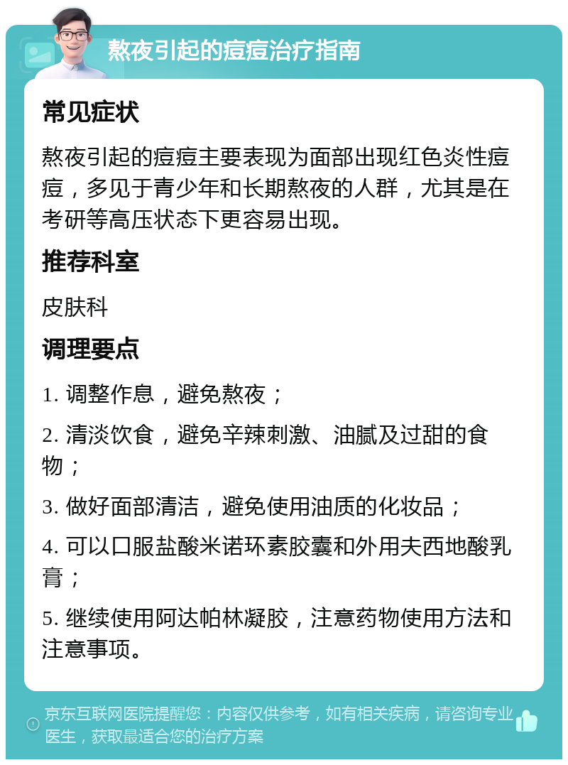 熬夜引起的痘痘治疗指南 常见症状 熬夜引起的痘痘主要表现为面部出现红色炎性痘痘，多见于青少年和长期熬夜的人群，尤其是在考研等高压状态下更容易出现。 推荐科室 皮肤科 调理要点 1. 调整作息，避免熬夜； 2. 清淡饮食，避免辛辣刺激、油腻及过甜的食物； 3. 做好面部清洁，避免使用油质的化妆品； 4. 可以口服盐酸米诺环素胶囊和外用夫西地酸乳膏； 5. 继续使用阿达帕林凝胶，注意药物使用方法和注意事项。