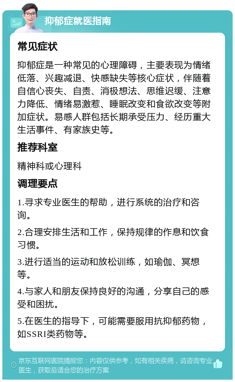 抑郁症就医指南 常见症状 抑郁症是一种常见的心理障碍，主要表现为情绪低落、兴趣减退、快感缺失等核心症状，伴随着自信心丧失、自责、消极想法、思维迟缓、注意力降低、情绪易激惹、睡眠改变和食欲改变等附加症状。易感人群包括长期承受压力、经历重大生活事件、有家族史等。 推荐科室 精神科或心理科 调理要点 1.寻求专业医生的帮助，进行系统的治疗和咨询。 2.合理安排生活和工作，保持规律的作息和饮食习惯。 3.进行适当的运动和放松训练，如瑜伽、冥想等。 4.与家人和朋友保持良好的沟通，分享自己的感受和困扰。 5.在医生的指导下，可能需要服用抗抑郁药物，如SSRI类药物等。