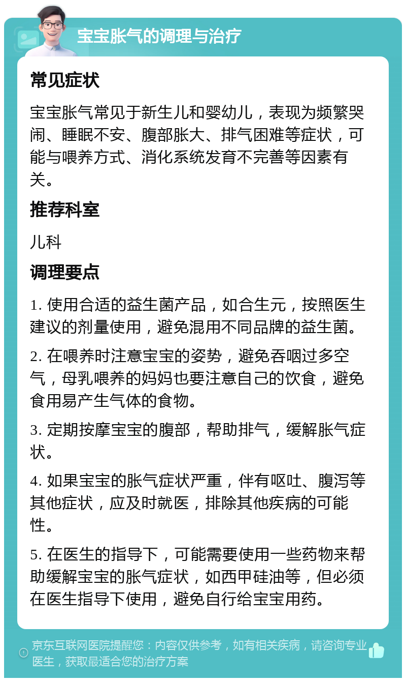 宝宝胀气的调理与治疗 常见症状 宝宝胀气常见于新生儿和婴幼儿，表现为频繁哭闹、睡眠不安、腹部胀大、排气困难等症状，可能与喂养方式、消化系统发育不完善等因素有关。 推荐科室 儿科 调理要点 1. 使用合适的益生菌产品，如合生元，按照医生建议的剂量使用，避免混用不同品牌的益生菌。 2. 在喂养时注意宝宝的姿势，避免吞咽过多空气，母乳喂养的妈妈也要注意自己的饮食，避免食用易产生气体的食物。 3. 定期按摩宝宝的腹部，帮助排气，缓解胀气症状。 4. 如果宝宝的胀气症状严重，伴有呕吐、腹泻等其他症状，应及时就医，排除其他疾病的可能性。 5. 在医生的指导下，可能需要使用一些药物来帮助缓解宝宝的胀气症状，如西甲硅油等，但必须在医生指导下使用，避免自行给宝宝用药。