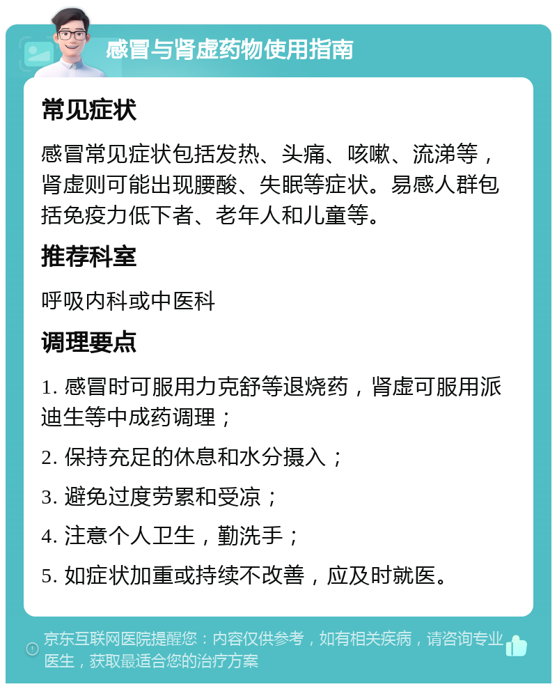 感冒与肾虚药物使用指南 常见症状 感冒常见症状包括发热、头痛、咳嗽、流涕等，肾虚则可能出现腰酸、失眠等症状。易感人群包括免疫力低下者、老年人和儿童等。 推荐科室 呼吸内科或中医科 调理要点 1. 感冒时可服用力克舒等退烧药，肾虚可服用派迪生等中成药调理； 2. 保持充足的休息和水分摄入； 3. 避免过度劳累和受凉； 4. 注意个人卫生，勤洗手； 5. 如症状加重或持续不改善，应及时就医。