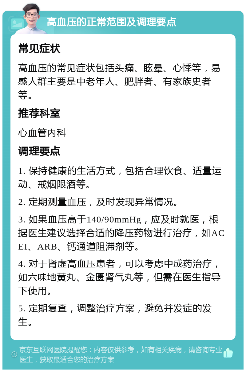 高血压的正常范围及调理要点 常见症状 高血压的常见症状包括头痛、眩晕、心悸等，易感人群主要是中老年人、肥胖者、有家族史者等。 推荐科室 心血管内科 调理要点 1. 保持健康的生活方式，包括合理饮食、适量运动、戒烟限酒等。 2. 定期测量血压，及时发现异常情况。 3. 如果血压高于140/90mmHg，应及时就医，根据医生建议选择合适的降压药物进行治疗，如ACEI、ARB、钙通道阻滞剂等。 4. 对于肾虚高血压患者，可以考虑中成药治疗，如六味地黄丸、金匮肾气丸等，但需在医生指导下使用。 5. 定期复查，调整治疗方案，避免并发症的发生。