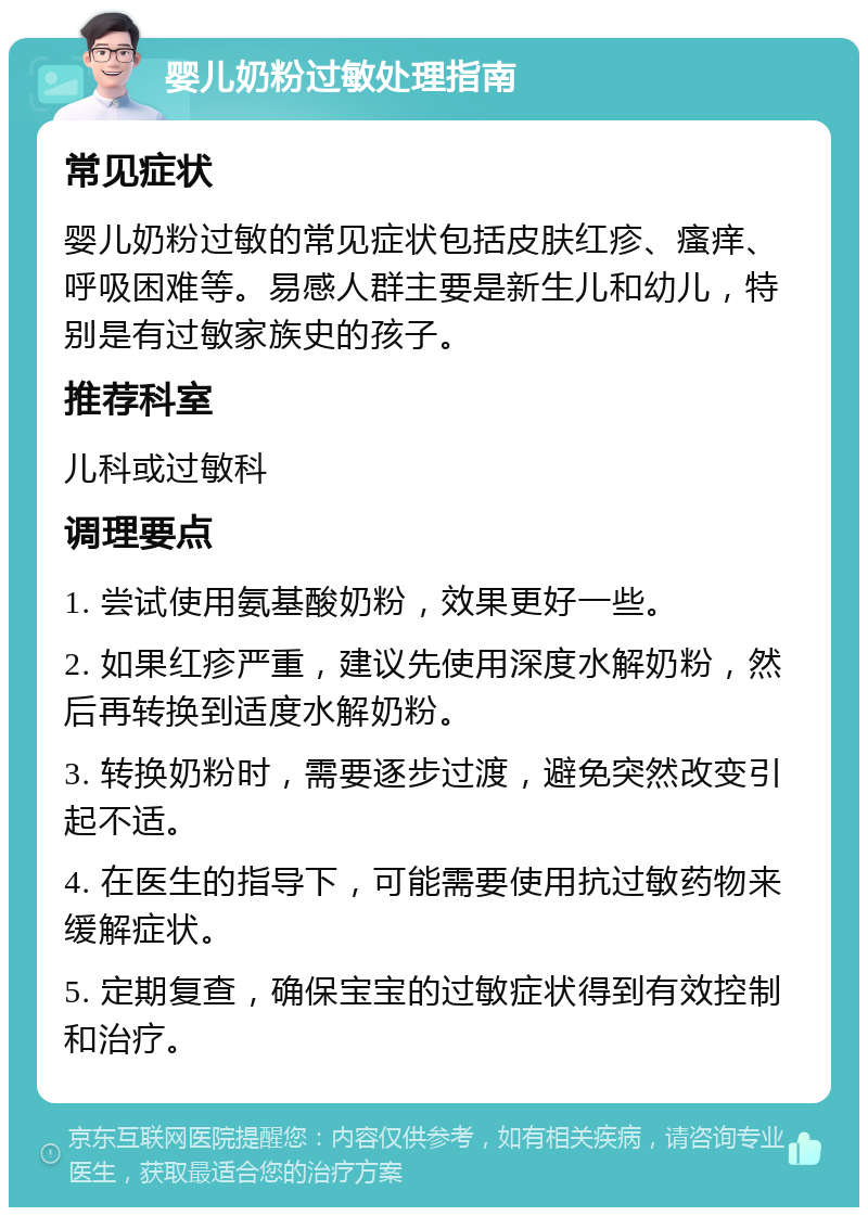 婴儿奶粉过敏处理指南 常见症状 婴儿奶粉过敏的常见症状包括皮肤红疹、瘙痒、呼吸困难等。易感人群主要是新生儿和幼儿，特别是有过敏家族史的孩子。 推荐科室 儿科或过敏科 调理要点 1. 尝试使用氨基酸奶粉，效果更好一些。 2. 如果红疹严重，建议先使用深度水解奶粉，然后再转换到适度水解奶粉。 3. 转换奶粉时，需要逐步过渡，避免突然改变引起不适。 4. 在医生的指导下，可能需要使用抗过敏药物来缓解症状。 5. 定期复查，确保宝宝的过敏症状得到有效控制和治疗。