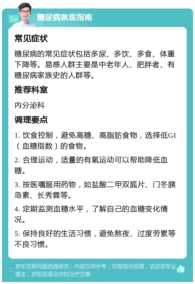 糖尿病就医指南 常见症状 糖尿病的常见症状包括多尿、多饮、多食、体重下降等。易感人群主要是中老年人、肥胖者、有糖尿病家族史的人群等。 推荐科室 内分泌科 调理要点 1. 饮食控制，避免高糖、高脂肪食物，选择低GI（血糖指数）的食物。 2. 合理运动，适量的有氧运动可以帮助降低血糖。 3. 按医嘱服用药物，如盐酸二甲双胍片、门冬胰岛素、长秀霖等。 4. 定期监测血糖水平，了解自己的血糖变化情况。 5. 保持良好的生活习惯，避免熬夜、过度劳累等不良习惯。