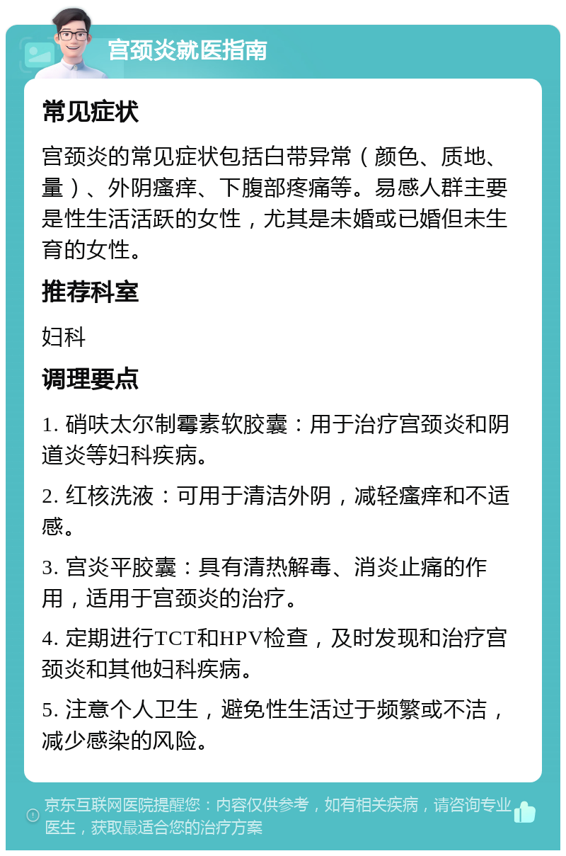 宫颈炎就医指南 常见症状 宫颈炎的常见症状包括白带异常（颜色、质地、量）、外阴瘙痒、下腹部疼痛等。易感人群主要是性生活活跃的女性，尤其是未婚或已婚但未生育的女性。 推荐科室 妇科 调理要点 1. 硝呋太尔制霉素软胶囊：用于治疗宫颈炎和阴道炎等妇科疾病。 2. 红核洗液：可用于清洁外阴，减轻瘙痒和不适感。 3. 宫炎平胶囊：具有清热解毒、消炎止痛的作用，适用于宫颈炎的治疗。 4. 定期进行TCT和HPV检查，及时发现和治疗宫颈炎和其他妇科疾病。 5. 注意个人卫生，避免性生活过于频繁或不洁，减少感染的风险。