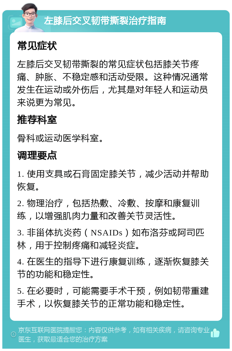 左膝后交叉韧带撕裂治疗指南 常见症状 左膝后交叉韧带撕裂的常见症状包括膝关节疼痛、肿胀、不稳定感和活动受限。这种情况通常发生在运动或外伤后，尤其是对年轻人和运动员来说更为常见。 推荐科室 骨科或运动医学科室。 调理要点 1. 使用支具或石膏固定膝关节，减少活动并帮助恢复。 2. 物理治疗，包括热敷、冷敷、按摩和康复训练，以增强肌肉力量和改善关节灵活性。 3. 非甾体抗炎药（NSAIDs）如布洛芬或阿司匹林，用于控制疼痛和减轻炎症。 4. 在医生的指导下进行康复训练，逐渐恢复膝关节的功能和稳定性。 5. 在必要时，可能需要手术干预，例如韧带重建手术，以恢复膝关节的正常功能和稳定性。