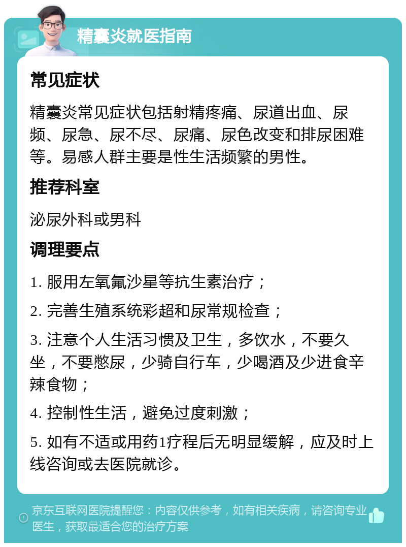 精囊炎就医指南 常见症状 精囊炎常见症状包括射精疼痛、尿道出血、尿频、尿急、尿不尽、尿痛、尿色改变和排尿困难等。易感人群主要是性生活频繁的男性。 推荐科室 泌尿外科或男科 调理要点 1. 服用左氧氟沙星等抗生素治疗； 2. 完善生殖系统彩超和尿常规检查； 3. 注意个人生活习惯及卫生，多饮水，不要久坐，不要憋尿，少骑自行车，少喝酒及少进食辛辣食物； 4. 控制性生活，避免过度刺激； 5. 如有不适或用药1疗程后无明显缓解，应及时上线咨询或去医院就诊。