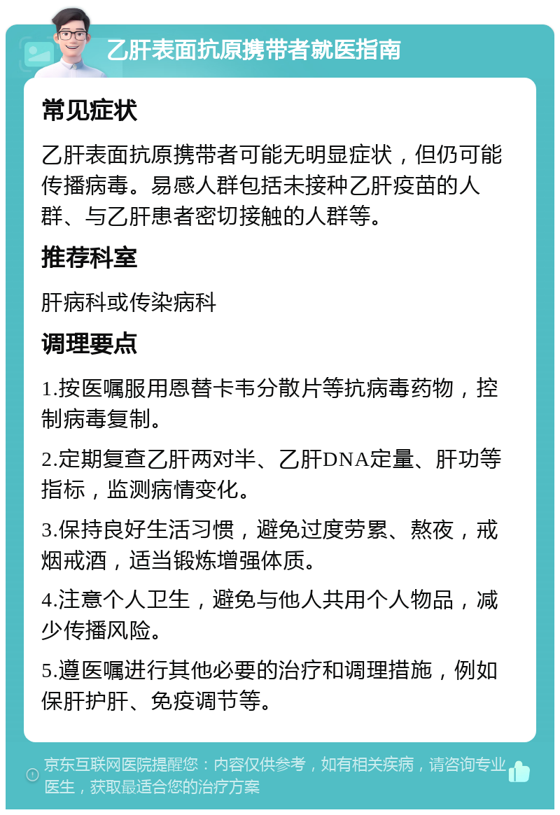 乙肝表面抗原携带者就医指南 常见症状 乙肝表面抗原携带者可能无明显症状，但仍可能传播病毒。易感人群包括未接种乙肝疫苗的人群、与乙肝患者密切接触的人群等。 推荐科室 肝病科或传染病科 调理要点 1.按医嘱服用恩替卡韦分散片等抗病毒药物，控制病毒复制。 2.定期复查乙肝两对半、乙肝DNA定量、肝功等指标，监测病情变化。 3.保持良好生活习惯，避免过度劳累、熬夜，戒烟戒酒，适当锻炼增强体质。 4.注意个人卫生，避免与他人共用个人物品，减少传播风险。 5.遵医嘱进行其他必要的治疗和调理措施，例如保肝护肝、免疫调节等。