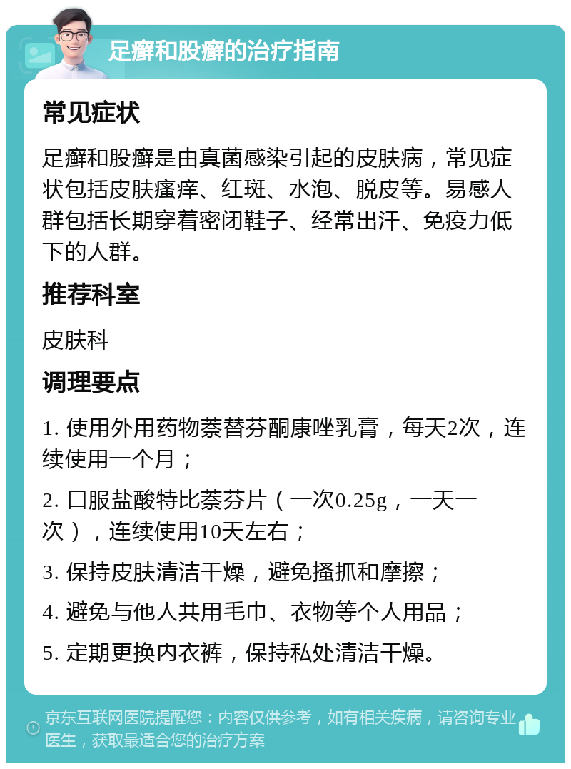 足癣和股癣的治疗指南 常见症状 足癣和股癣是由真菌感染引起的皮肤病，常见症状包括皮肤瘙痒、红斑、水泡、脱皮等。易感人群包括长期穿着密闭鞋子、经常出汗、免疫力低下的人群。 推荐科室 皮肤科 调理要点 1. 使用外用药物萘替芬酮康唑乳膏，每天2次，连续使用一个月； 2. 口服盐酸特比萘芬片（一次0.25g，一天一次），连续使用10天左右； 3. 保持皮肤清洁干燥，避免搔抓和摩擦； 4. 避免与他人共用毛巾、衣物等个人用品； 5. 定期更换内衣裤，保持私处清洁干燥。