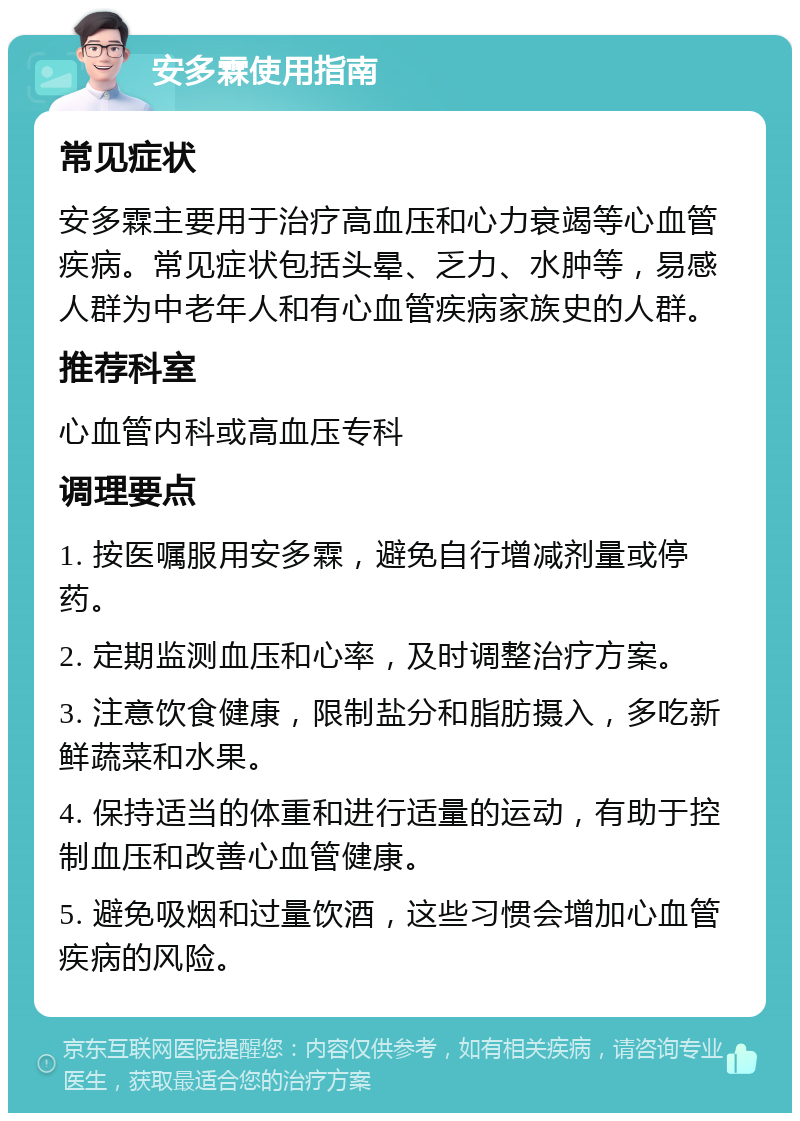 安多霖使用指南 常见症状 安多霖主要用于治疗高血压和心力衰竭等心血管疾病。常见症状包括头晕、乏力、水肿等，易感人群为中老年人和有心血管疾病家族史的人群。 推荐科室 心血管内科或高血压专科 调理要点 1. 按医嘱服用安多霖，避免自行增减剂量或停药。 2. 定期监测血压和心率，及时调整治疗方案。 3. 注意饮食健康，限制盐分和脂肪摄入，多吃新鲜蔬菜和水果。 4. 保持适当的体重和进行适量的运动，有助于控制血压和改善心血管健康。 5. 避免吸烟和过量饮酒，这些习惯会增加心血管疾病的风险。