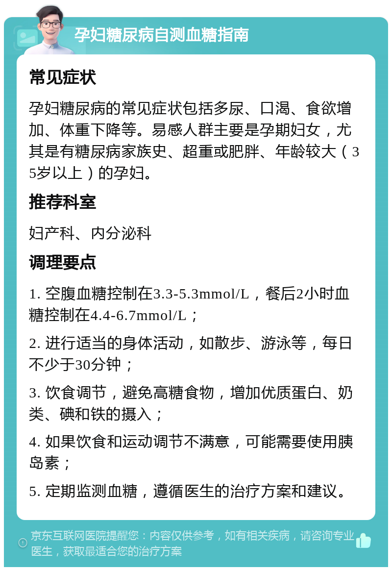 孕妇糖尿病自测血糖指南 常见症状 孕妇糖尿病的常见症状包括多尿、口渴、食欲增加、体重下降等。易感人群主要是孕期妇女，尤其是有糖尿病家族史、超重或肥胖、年龄较大（35岁以上）的孕妇。 推荐科室 妇产科、内分泌科 调理要点 1. 空腹血糖控制在3.3-5.3mmol/L，餐后2小时血糖控制在4.4-6.7mmol/L； 2. 进行适当的身体活动，如散步、游泳等，每日不少于30分钟； 3. 饮食调节，避免高糖食物，增加优质蛋白、奶类、碘和铁的摄入； 4. 如果饮食和运动调节不满意，可能需要使用胰岛素； 5. 定期监测血糖，遵循医生的治疗方案和建议。