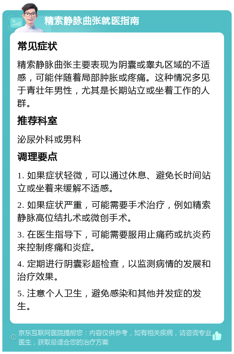 精索静脉曲张就医指南 常见症状 精索静脉曲张主要表现为阴囊或睾丸区域的不适感，可能伴随着局部肿胀或疼痛。这种情况多见于青壮年男性，尤其是长期站立或坐着工作的人群。 推荐科室 泌尿外科或男科 调理要点 1. 如果症状轻微，可以通过休息、避免长时间站立或坐着来缓解不适感。 2. 如果症状严重，可能需要手术治疗，例如精索静脉高位结扎术或微创手术。 3. 在医生指导下，可能需要服用止痛药或抗炎药来控制疼痛和炎症。 4. 定期进行阴囊彩超检查，以监测病情的发展和治疗效果。 5. 注意个人卫生，避免感染和其他并发症的发生。