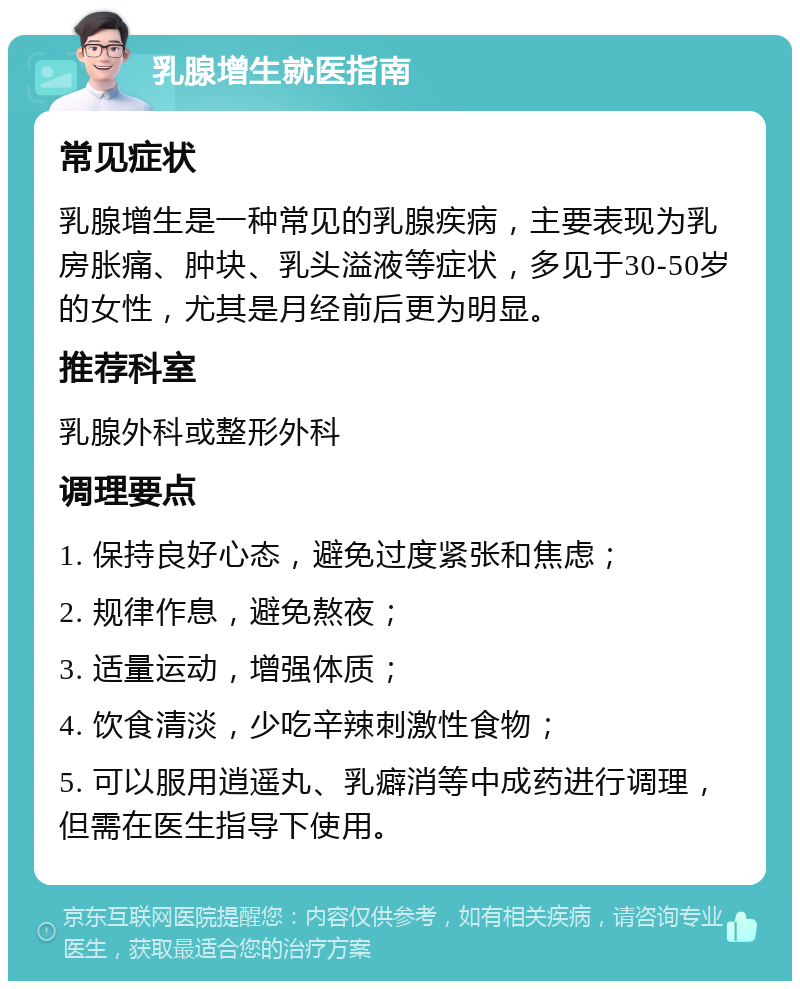 乳腺增生就医指南 常见症状 乳腺增生是一种常见的乳腺疾病，主要表现为乳房胀痛、肿块、乳头溢液等症状，多见于30-50岁的女性，尤其是月经前后更为明显。 推荐科室 乳腺外科或整形外科 调理要点 1. 保持良好心态，避免过度紧张和焦虑； 2. 规律作息，避免熬夜； 3. 适量运动，增强体质； 4. 饮食清淡，少吃辛辣刺激性食物； 5. 可以服用逍遥丸、乳癖消等中成药进行调理，但需在医生指导下使用。