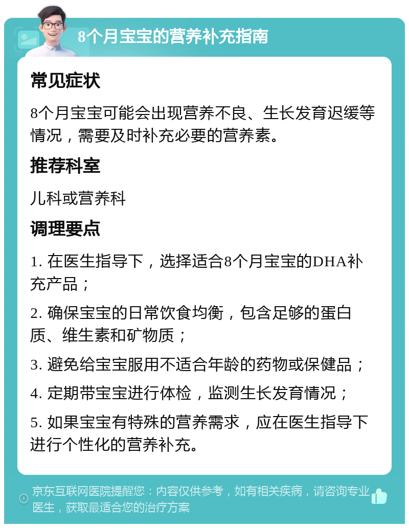 8个月宝宝的营养补充指南 常见症状 8个月宝宝可能会出现营养不良、生长发育迟缓等情况，需要及时补充必要的营养素。 推荐科室 儿科或营养科 调理要点 1. 在医生指导下，选择适合8个月宝宝的DHA补充产品； 2. 确保宝宝的日常饮食均衡，包含足够的蛋白质、维生素和矿物质； 3. 避免给宝宝服用不适合年龄的药物或保健品； 4. 定期带宝宝进行体检，监测生长发育情况； 5. 如果宝宝有特殊的营养需求，应在医生指导下进行个性化的营养补充。