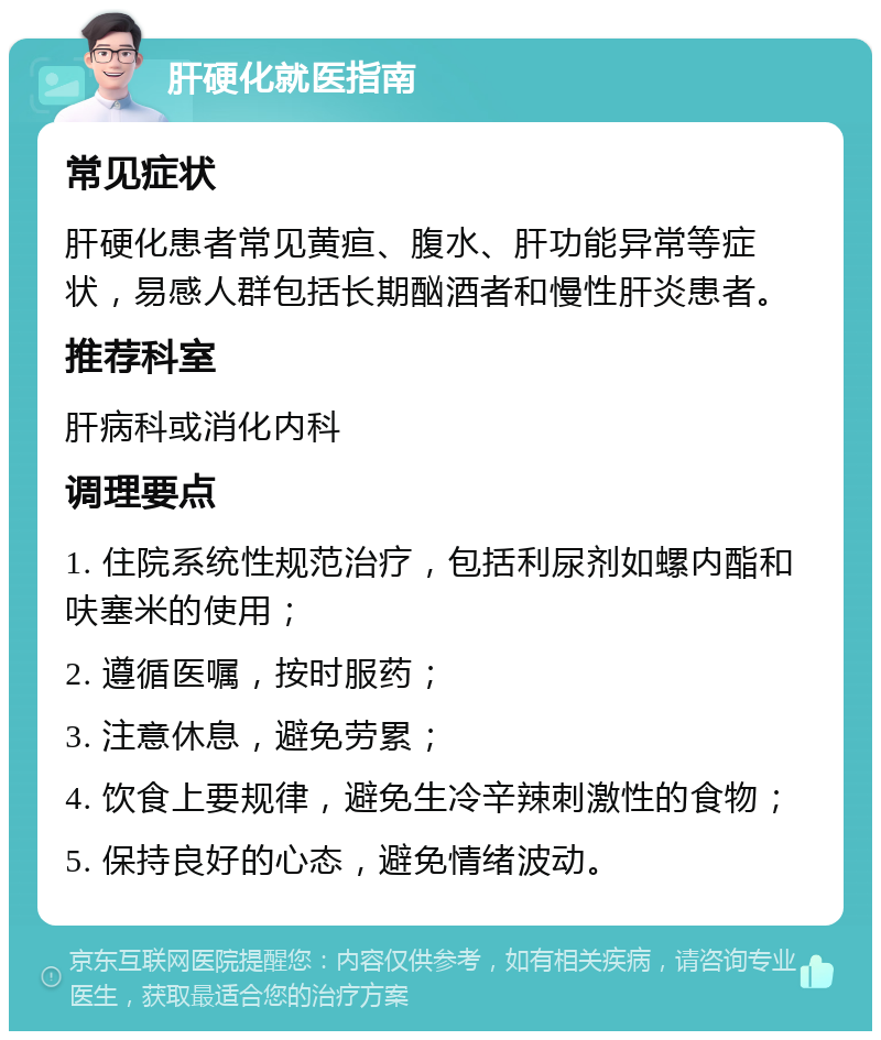 肝硬化就医指南 常见症状 肝硬化患者常见黄疸、腹水、肝功能异常等症状，易感人群包括长期酗酒者和慢性肝炎患者。 推荐科室 肝病科或消化内科 调理要点 1. 住院系统性规范治疗，包括利尿剂如螺内酯和呋塞米的使用； 2. 遵循医嘱，按时服药； 3. 注意休息，避免劳累； 4. 饮食上要规律，避免生冷辛辣刺激性的食物； 5. 保持良好的心态，避免情绪波动。