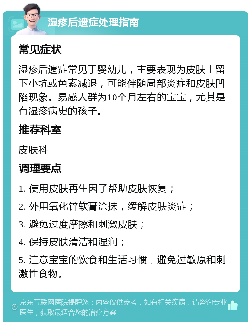 湿疹后遗症处理指南 常见症状 湿疹后遗症常见于婴幼儿，主要表现为皮肤上留下小坑或色素减退，可能伴随局部炎症和皮肤凹陷现象。易感人群为10个月左右的宝宝，尤其是有湿疹病史的孩子。 推荐科室 皮肤科 调理要点 1. 使用皮肤再生因子帮助皮肤恢复； 2. 外用氧化锌软膏涂抹，缓解皮肤炎症； 3. 避免过度摩擦和刺激皮肤； 4. 保持皮肤清洁和湿润； 5. 注意宝宝的饮食和生活习惯，避免过敏原和刺激性食物。