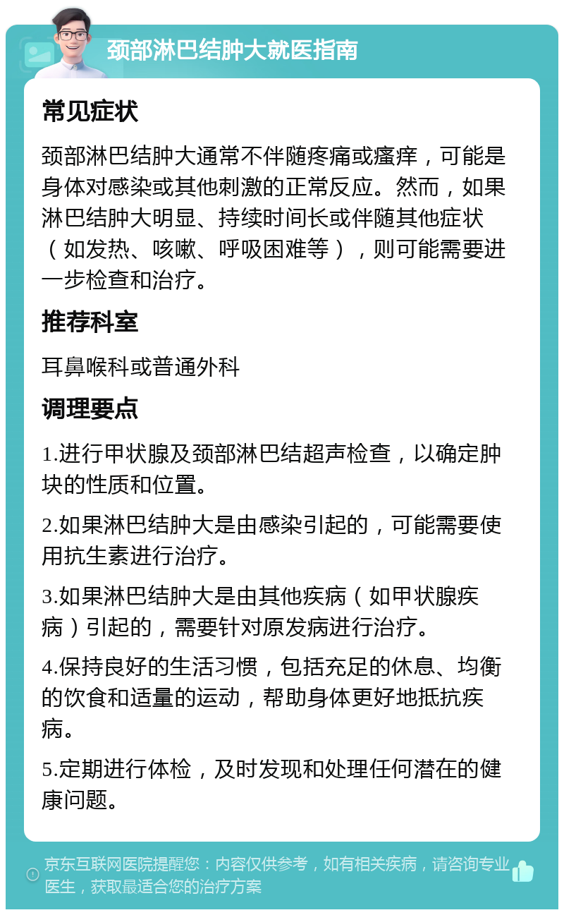 颈部淋巴结肿大就医指南 常见症状 颈部淋巴结肿大通常不伴随疼痛或瘙痒，可能是身体对感染或其他刺激的正常反应。然而，如果淋巴结肿大明显、持续时间长或伴随其他症状（如发热、咳嗽、呼吸困难等），则可能需要进一步检查和治疗。 推荐科室 耳鼻喉科或普通外科 调理要点 1.进行甲状腺及颈部淋巴结超声检查，以确定肿块的性质和位置。 2.如果淋巴结肿大是由感染引起的，可能需要使用抗生素进行治疗。 3.如果淋巴结肿大是由其他疾病（如甲状腺疾病）引起的，需要针对原发病进行治疗。 4.保持良好的生活习惯，包括充足的休息、均衡的饮食和适量的运动，帮助身体更好地抵抗疾病。 5.定期进行体检，及时发现和处理任何潜在的健康问题。