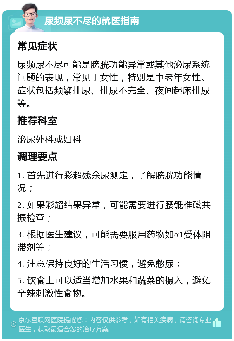 尿频尿不尽的就医指南 常见症状 尿频尿不尽可能是膀胱功能异常或其他泌尿系统问题的表现，常见于女性，特别是中老年女性。症状包括频繁排尿、排尿不完全、夜间起床排尿等。 推荐科室 泌尿外科或妇科 调理要点 1. 首先进行彩超残余尿测定，了解膀胱功能情况； 2. 如果彩超结果异常，可能需要进行腰骶椎磁共振检查； 3. 根据医生建议，可能需要服用药物如α1受体阻滞剂等； 4. 注意保持良好的生活习惯，避免憋尿； 5. 饮食上可以适当增加水果和蔬菜的摄入，避免辛辣刺激性食物。