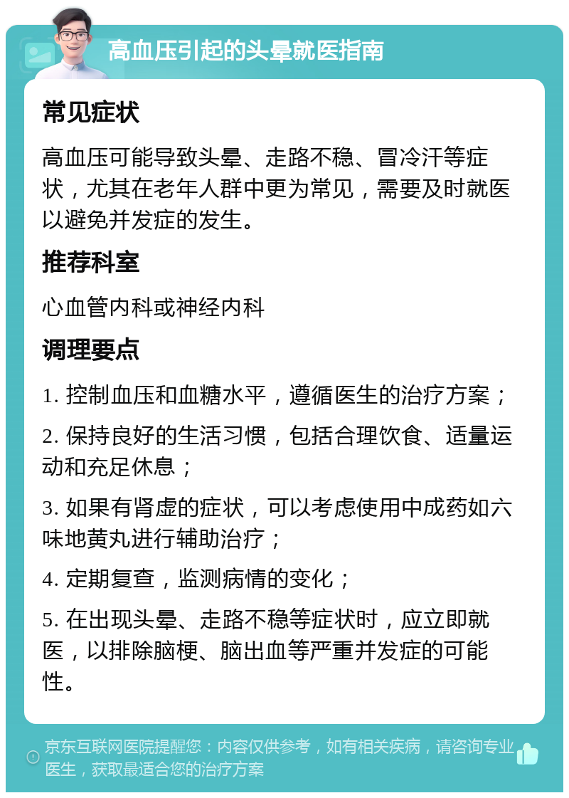 高血压引起的头晕就医指南 常见症状 高血压可能导致头晕、走路不稳、冒冷汗等症状，尤其在老年人群中更为常见，需要及时就医以避免并发症的发生。 推荐科室 心血管内科或神经内科 调理要点 1. 控制血压和血糖水平，遵循医生的治疗方案； 2. 保持良好的生活习惯，包括合理饮食、适量运动和充足休息； 3. 如果有肾虚的症状，可以考虑使用中成药如六味地黄丸进行辅助治疗； 4. 定期复查，监测病情的变化； 5. 在出现头晕、走路不稳等症状时，应立即就医，以排除脑梗、脑出血等严重并发症的可能性。