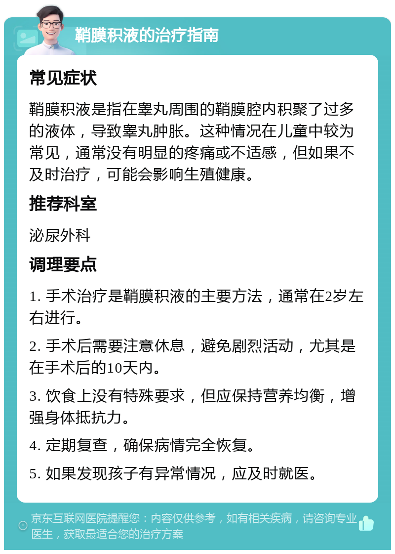 鞘膜积液的治疗指南 常见症状 鞘膜积液是指在睾丸周围的鞘膜腔内积聚了过多的液体，导致睾丸肿胀。这种情况在儿童中较为常见，通常没有明显的疼痛或不适感，但如果不及时治疗，可能会影响生殖健康。 推荐科室 泌尿外科 调理要点 1. 手术治疗是鞘膜积液的主要方法，通常在2岁左右进行。 2. 手术后需要注意休息，避免剧烈活动，尤其是在手术后的10天内。 3. 饮食上没有特殊要求，但应保持营养均衡，增强身体抵抗力。 4. 定期复查，确保病情完全恢复。 5. 如果发现孩子有异常情况，应及时就医。