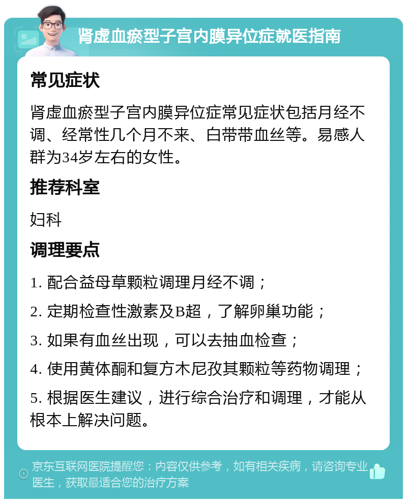 肾虚血瘀型子宫内膜异位症就医指南 常见症状 肾虚血瘀型子宫内膜异位症常见症状包括月经不调、经常性几个月不来、白带带血丝等。易感人群为34岁左右的女性。 推荐科室 妇科 调理要点 1. 配合益母草颗粒调理月经不调； 2. 定期检查性激素及B超，了解卵巢功能； 3. 如果有血丝出现，可以去抽血检查； 4. 使用黄体酮和复方木尼孜其颗粒等药物调理； 5. 根据医生建议，进行综合治疗和调理，才能从根本上解决问题。