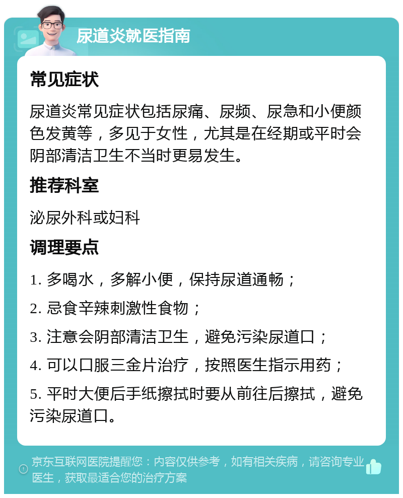 尿道炎就医指南 常见症状 尿道炎常见症状包括尿痛、尿频、尿急和小便颜色发黄等，多见于女性，尤其是在经期或平时会阴部清洁卫生不当时更易发生。 推荐科室 泌尿外科或妇科 调理要点 1. 多喝水，多解小便，保持尿道通畅； 2. 忌食辛辣刺激性食物； 3. 注意会阴部清洁卫生，避免污染尿道口； 4. 可以口服三金片治疗，按照医生指示用药； 5. 平时大便后手纸擦拭时要从前往后擦拭，避免污染尿道口。