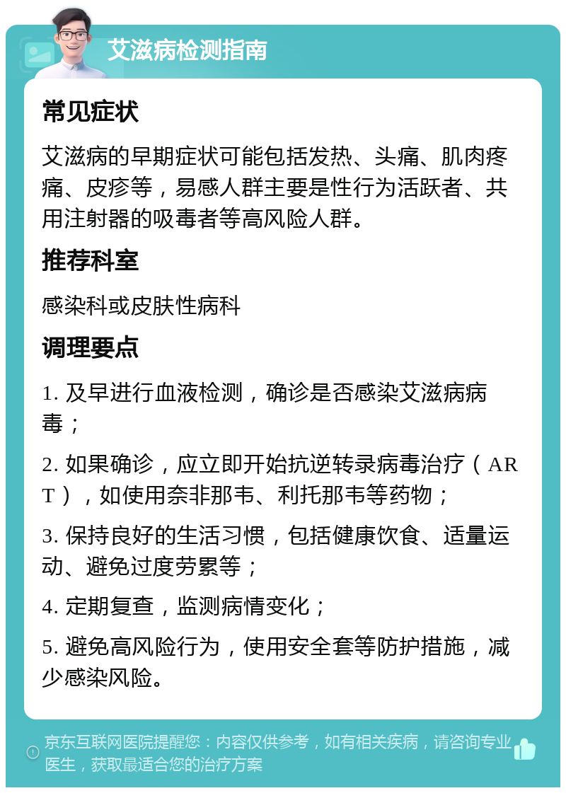 艾滋病检测指南 常见症状 艾滋病的早期症状可能包括发热、头痛、肌肉疼痛、皮疹等，易感人群主要是性行为活跃者、共用注射器的吸毒者等高风险人群。 推荐科室 感染科或皮肤性病科 调理要点 1. 及早进行血液检测，确诊是否感染艾滋病病毒； 2. 如果确诊，应立即开始抗逆转录病毒治疗（ART），如使用奈非那韦、利托那韦等药物； 3. 保持良好的生活习惯，包括健康饮食、适量运动、避免过度劳累等； 4. 定期复查，监测病情变化； 5. 避免高风险行为，使用安全套等防护措施，减少感染风险。