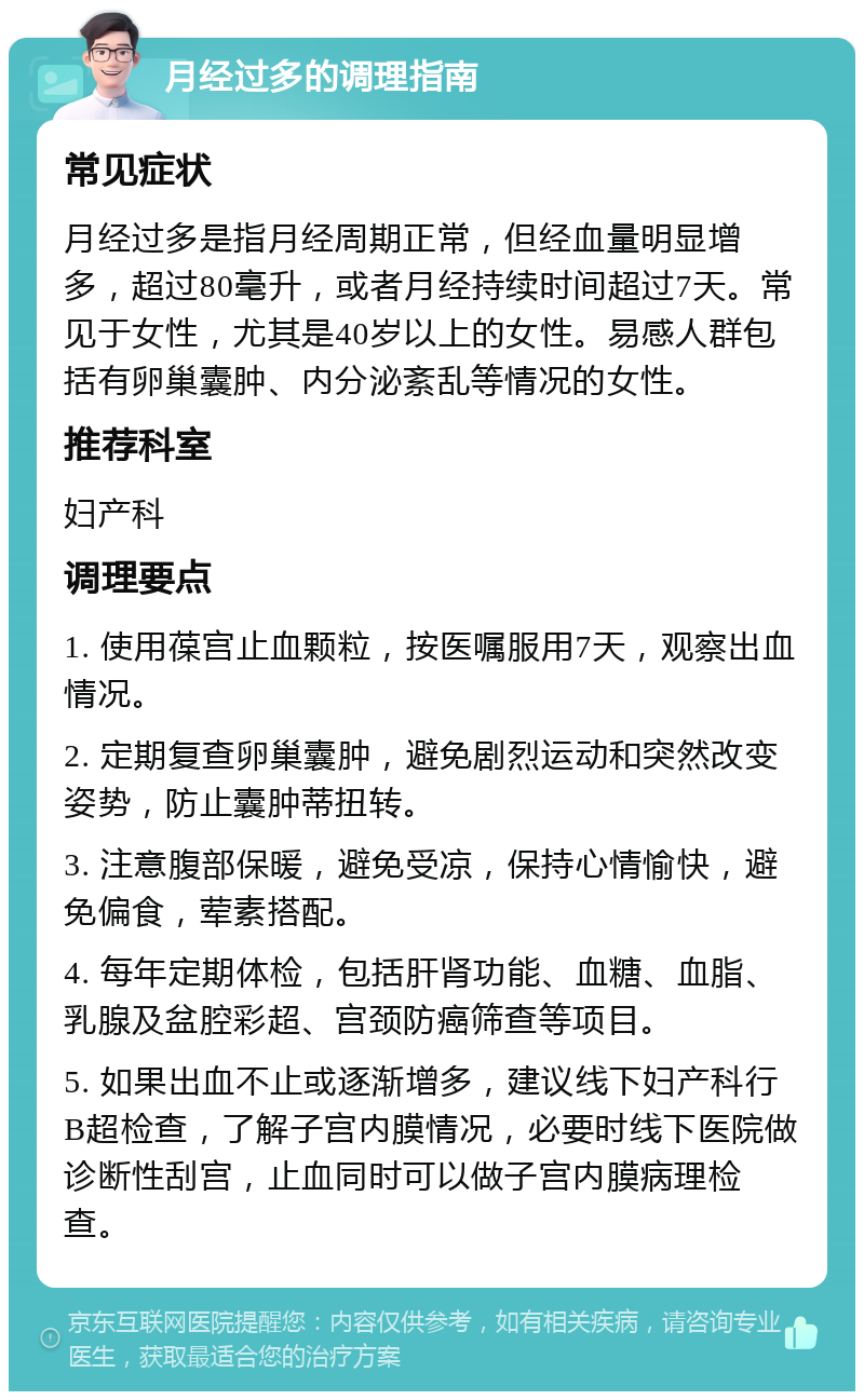 月经过多的调理指南 常见症状 月经过多是指月经周期正常，但经血量明显增多，超过80毫升，或者月经持续时间超过7天。常见于女性，尤其是40岁以上的女性。易感人群包括有卵巢囊肿、内分泌紊乱等情况的女性。 推荐科室 妇产科 调理要点 1. 使用葆宫止血颗粒，按医嘱服用7天，观察出血情况。 2. 定期复查卵巢囊肿，避免剧烈运动和突然改变姿势，防止囊肿蒂扭转。 3. 注意腹部保暖，避免受凉，保持心情愉快，避免偏食，荤素搭配。 4. 每年定期体检，包括肝肾功能、血糖、血脂、乳腺及盆腔彩超、宫颈防癌筛查等项目。 5. 如果出血不止或逐渐增多，建议线下妇产科行B超检查，了解子宫内膜情况，必要时线下医院做诊断性刮宫，止血同时可以做子宫内膜病理检查。