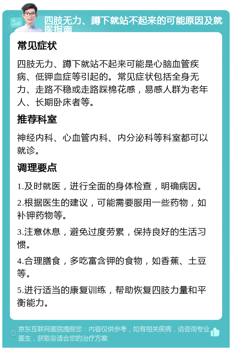 四肢无力、蹲下就站不起来的可能原因及就医指南 常见症状 四肢无力、蹲下就站不起来可能是心脑血管疾病、低钾血症等引起的。常见症状包括全身无力、走路不稳或走路踩棉花感，易感人群为老年人、长期卧床者等。 推荐科室 神经内科、心血管内科、内分泌科等科室都可以就诊。 调理要点 1.及时就医，进行全面的身体检查，明确病因。 2.根据医生的建议，可能需要服用一些药物，如补钾药物等。 3.注意休息，避免过度劳累，保持良好的生活习惯。 4.合理膳食，多吃富含钾的食物，如香蕉、土豆等。 5.进行适当的康复训练，帮助恢复四肢力量和平衡能力。