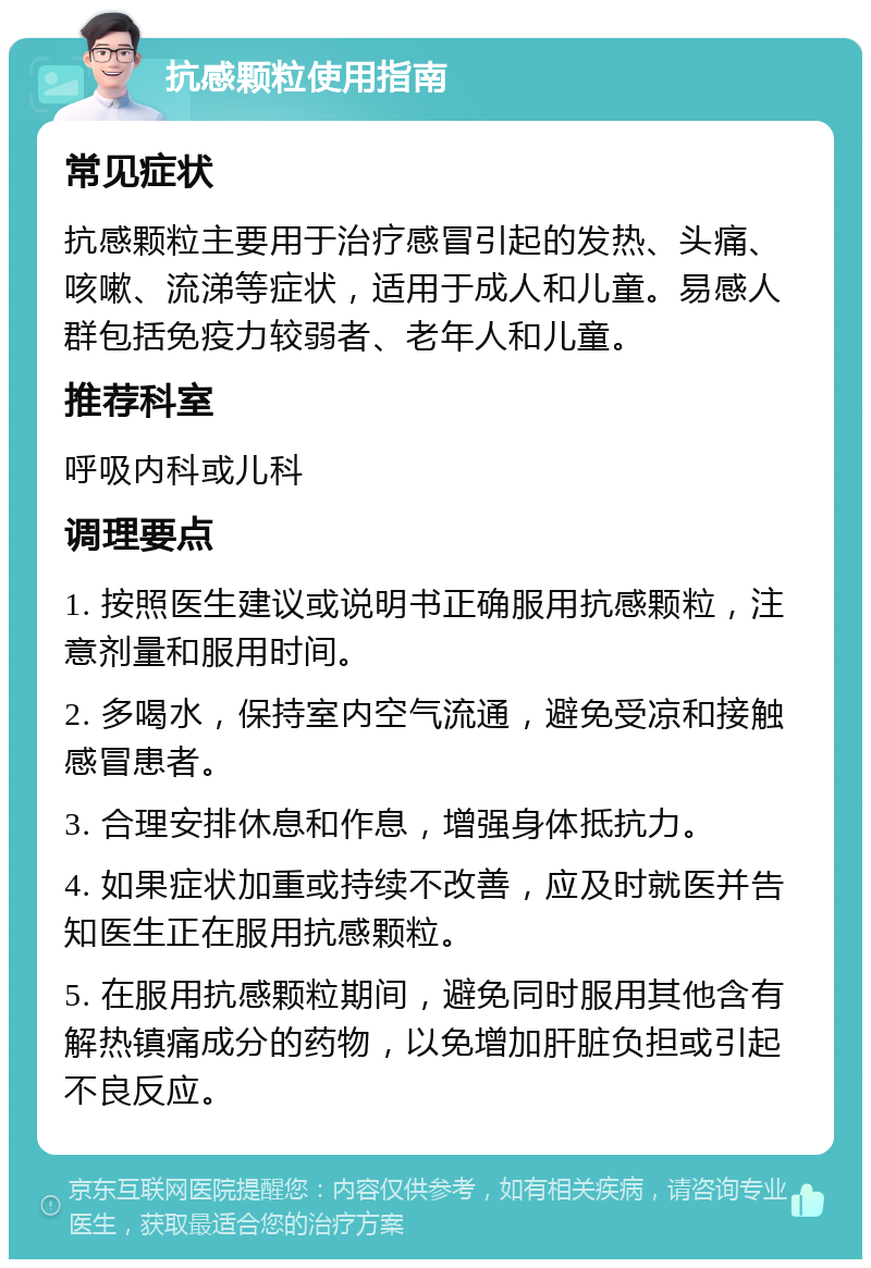 抗感颗粒使用指南 常见症状 抗感颗粒主要用于治疗感冒引起的发热、头痛、咳嗽、流涕等症状，适用于成人和儿童。易感人群包括免疫力较弱者、老年人和儿童。 推荐科室 呼吸内科或儿科 调理要点 1. 按照医生建议或说明书正确服用抗感颗粒，注意剂量和服用时间。 2. 多喝水，保持室内空气流通，避免受凉和接触感冒患者。 3. 合理安排休息和作息，增强身体抵抗力。 4. 如果症状加重或持续不改善，应及时就医并告知医生正在服用抗感颗粒。 5. 在服用抗感颗粒期间，避免同时服用其他含有解热镇痛成分的药物，以免增加肝脏负担或引起不良反应。