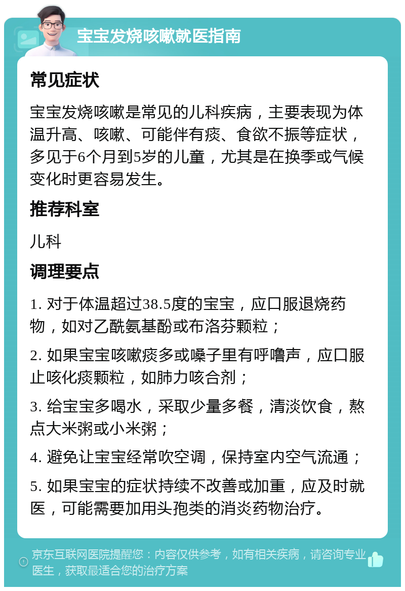 宝宝发烧咳嗽就医指南 常见症状 宝宝发烧咳嗽是常见的儿科疾病，主要表现为体温升高、咳嗽、可能伴有痰、食欲不振等症状，多见于6个月到5岁的儿童，尤其是在换季或气候变化时更容易发生。 推荐科室 儿科 调理要点 1. 对于体温超过38.5度的宝宝，应口服退烧药物，如对乙酰氨基酚或布洛芬颗粒； 2. 如果宝宝咳嗽痰多或嗓子里有呼噜声，应口服止咳化痰颗粒，如肺力咳合剂； 3. 给宝宝多喝水，采取少量多餐，清淡饮食，熬点大米粥或小米粥； 4. 避免让宝宝经常吹空调，保持室内空气流通； 5. 如果宝宝的症状持续不改善或加重，应及时就医，可能需要加用头孢类的消炎药物治疗。