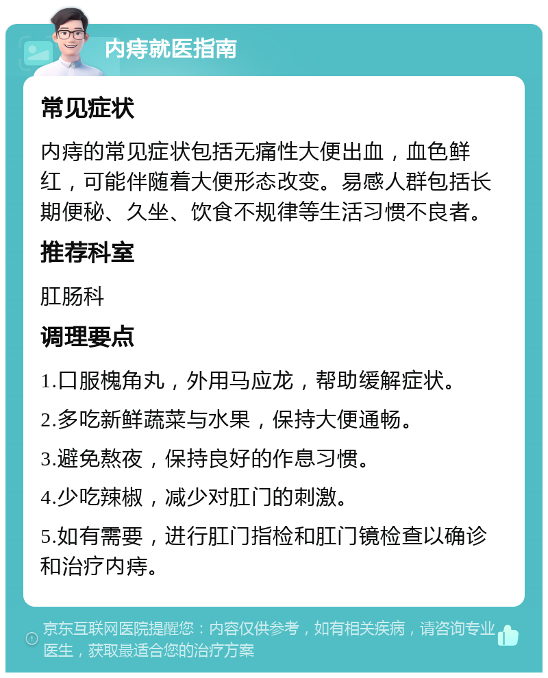 内痔就医指南 常见症状 内痔的常见症状包括无痛性大便出血，血色鲜红，可能伴随着大便形态改变。易感人群包括长期便秘、久坐、饮食不规律等生活习惯不良者。 推荐科室 肛肠科 调理要点 1.口服槐角丸，外用马应龙，帮助缓解症状。 2.多吃新鲜蔬菜与水果，保持大便通畅。 3.避免熬夜，保持良好的作息习惯。 4.少吃辣椒，减少对肛门的刺激。 5.如有需要，进行肛门指检和肛门镜检查以确诊和治疗内痔。