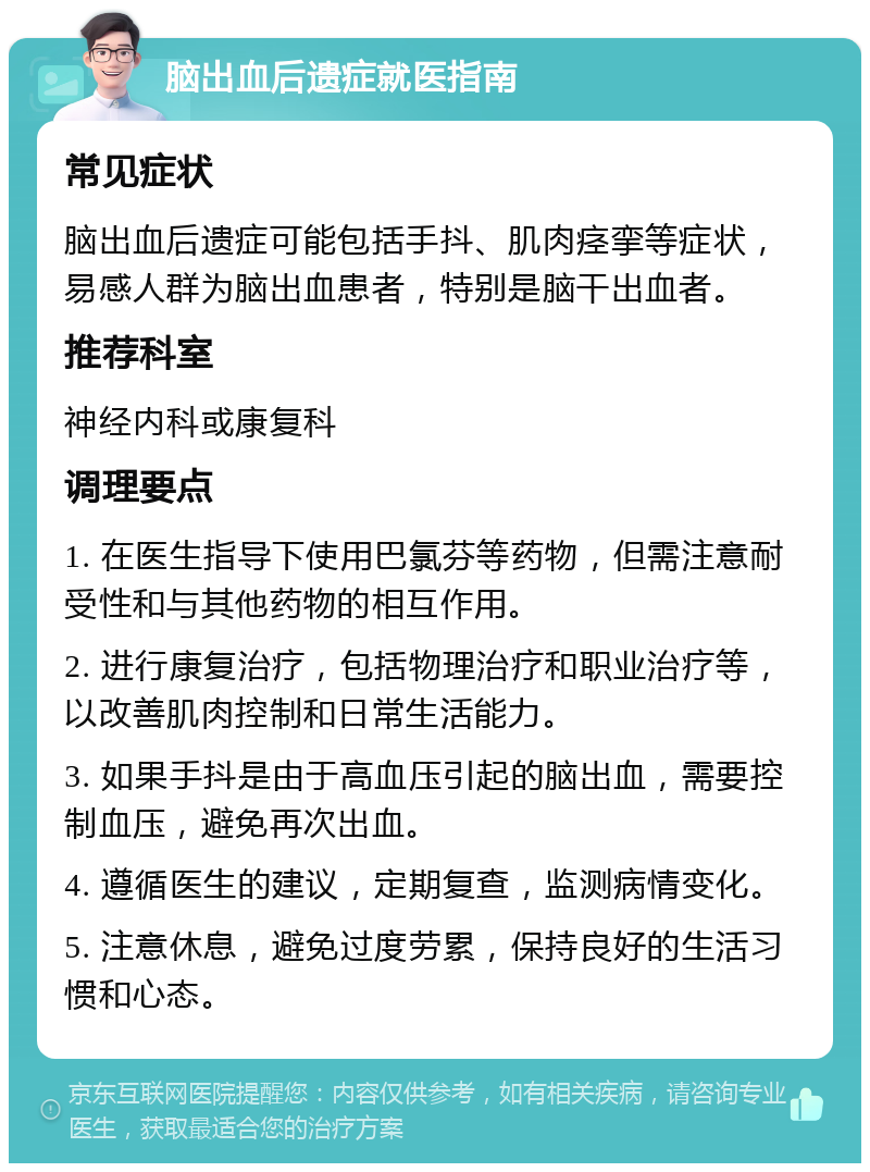 脑出血后遗症就医指南 常见症状 脑出血后遗症可能包括手抖、肌肉痉挛等症状，易感人群为脑出血患者，特别是脑干出血者。 推荐科室 神经内科或康复科 调理要点 1. 在医生指导下使用巴氯芬等药物，但需注意耐受性和与其他药物的相互作用。 2. 进行康复治疗，包括物理治疗和职业治疗等，以改善肌肉控制和日常生活能力。 3. 如果手抖是由于高血压引起的脑出血，需要控制血压，避免再次出血。 4. 遵循医生的建议，定期复查，监测病情变化。 5. 注意休息，避免过度劳累，保持良好的生活习惯和心态。