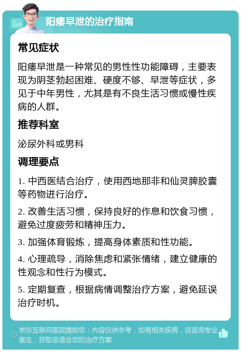 阳痿早泄的治疗指南 常见症状 阳痿早泄是一种常见的男性性功能障碍，主要表现为阴茎勃起困难、硬度不够、早泄等症状，多见于中年男性，尤其是有不良生活习惯或慢性疾病的人群。 推荐科室 泌尿外科或男科 调理要点 1. 中西医结合治疗，使用西地那非和仙灵脾胶囊等药物进行治疗。 2. 改善生活习惯，保持良好的作息和饮食习惯，避免过度疲劳和精神压力。 3. 加强体育锻炼，提高身体素质和性功能。 4. 心理疏导，消除焦虑和紧张情绪，建立健康的性观念和性行为模式。 5. 定期复查，根据病情调整治疗方案，避免延误治疗时机。